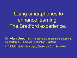 Using smartphones to enhance learning.  The Bradford experience.   Dr Alan Beecham  -  Secondary Teaching & Learning Consultant (ICT), Serco - Education Bradford Phil McLear  – Manager, Challenge CLC, Bradford 