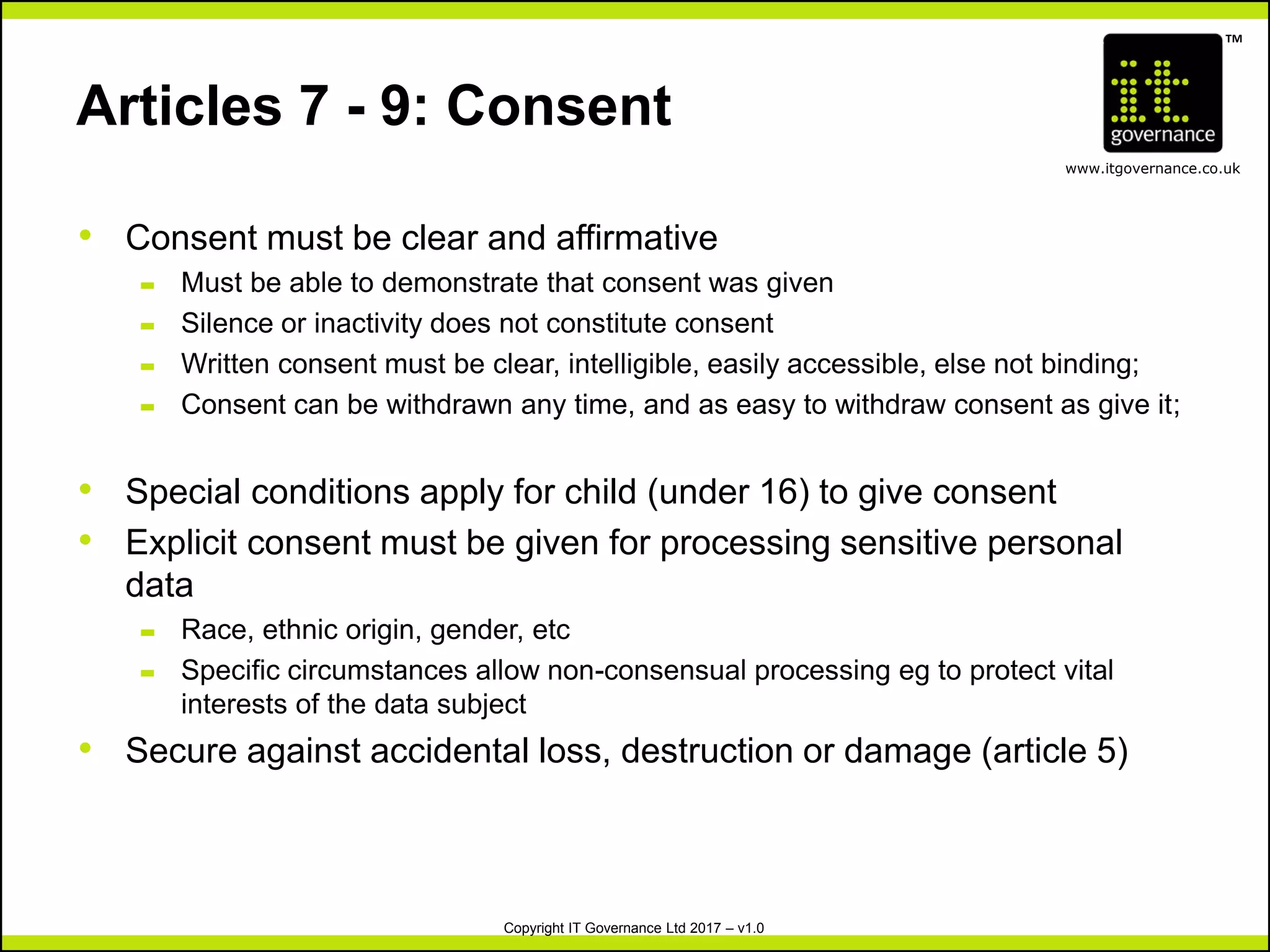 TM
www.itgovernance.co.uk
Copyright IT Governance Ltd 2017 – v1.0
Articles 7 - 9: Consent
• Consent must be clear and affirmative
– Must be able to demonstrate that consent was given
– Silence or inactivity does not constitute consent
– Written consent must be clear, intelligible, easily accessible, else not binding;
– Consent can be withdrawn any time, and as easy to withdraw consent as give it;
• Special conditions apply for child (under 16) to give consent
• Explicit consent must be given for processing sensitive personal
data
– Race, ethnic origin, gender, etc
– Specific circumstances allow non-consensual processing eg to protect vital
interests of the data subject
• Secure against accidental loss, destruction or damage (article 5)
 