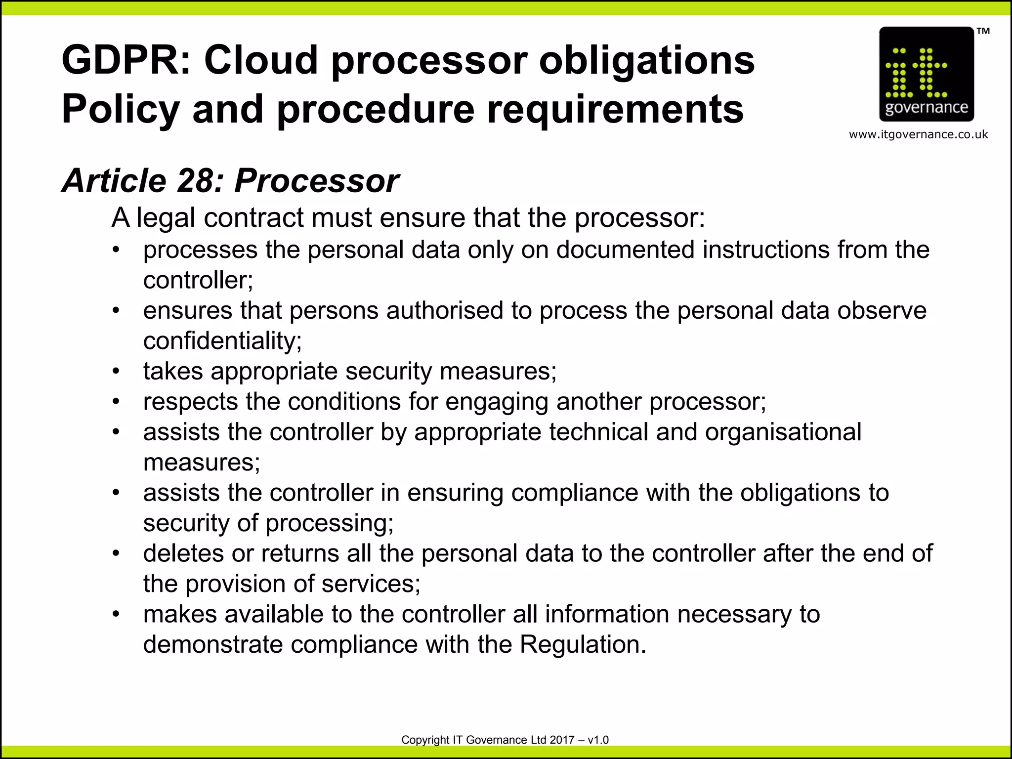 TM
www.itgovernance.co.uk
Copyright IT Governance Ltd 2017 – v1.0
GDPR: Cloud processor obligations
Policy and procedure requirements
Article 28: Processor
A legal contract must ensure that the processor:
• processes the personal data only on documented instructions from the
controller;
• ensures that persons authorised to process the personal data observe
confidentiality;
• takes appropriate security measures;
• respects the conditions for engaging another processor;
• assists the controller by appropriate technical and organisational
measures;
• assists the controller in ensuring compliance with the obligations to
security of processing;
• deletes or returns all the personal data to the controller after the end of
the provision of services;
• makes available to the controller all information necessary to
demonstrate compliance with the Regulation.
 