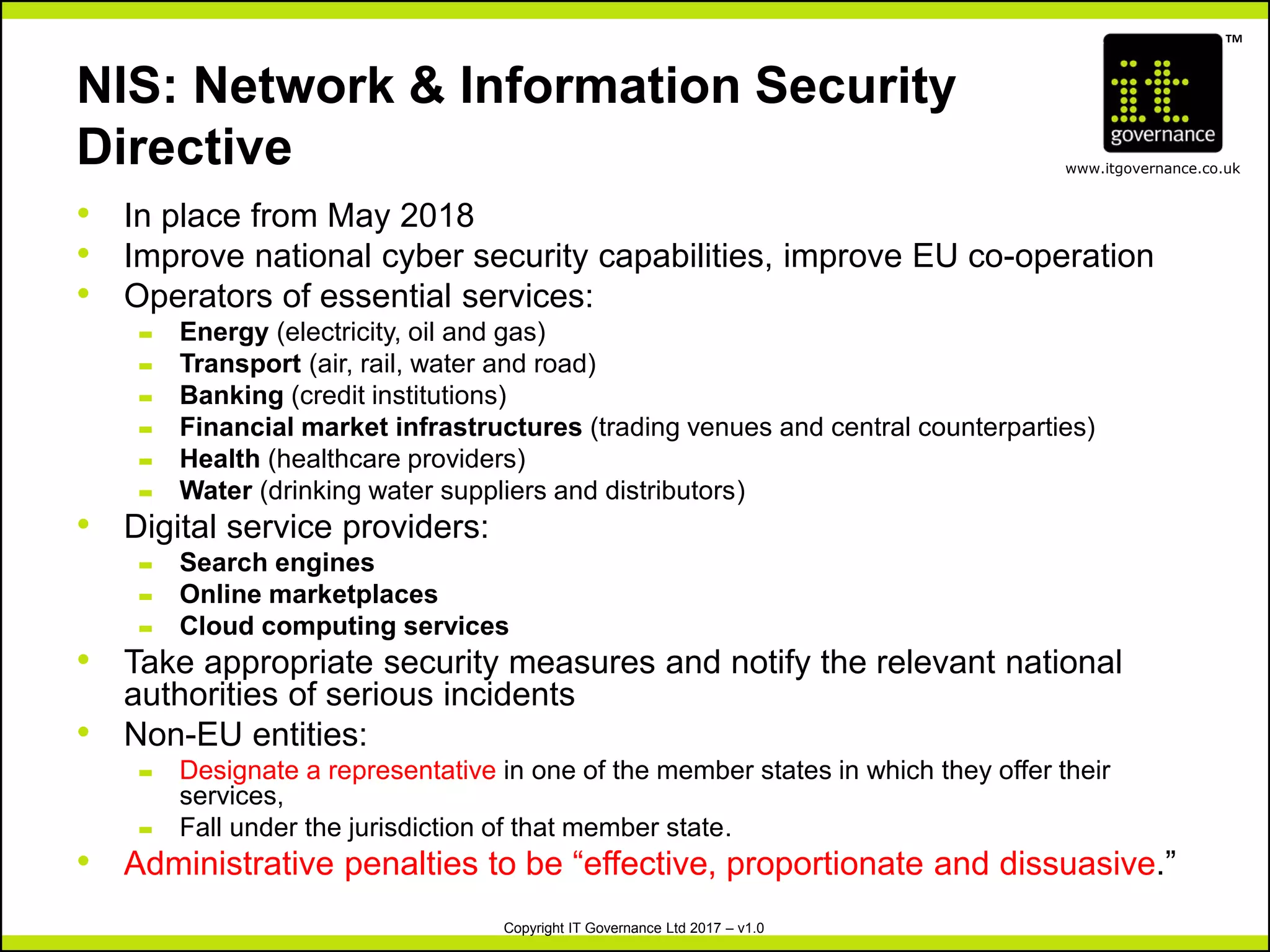 TM
www.itgovernance.co.uk
Copyright IT Governance Ltd 2017 – v1.0
NIS: Network & Information Security
Directive
• In place from May 2018
• Improve national cyber security capabilities, improve EU co-operation
• Operators of essential services:
– Energy (electricity, oil and gas)
– Transport (air, rail, water and road)
– Banking (credit institutions)
– Financial market infrastructures (trading venues and central counterparties)
– Health (healthcare providers)
– Water (drinking water suppliers and distributors)
• Digital service providers:
– Search engines
– Online marketplaces
– Cloud computing services
• Take appropriate security measures and notify the relevant national
authorities of serious incidents
• Non-EU entities:
– Designate a representative in one of the member states in which they offer their
services,
– Fall under the jurisdiction of that member state.
• Administrative penalties to be “effective, proportionate and dissuasive.”
 
