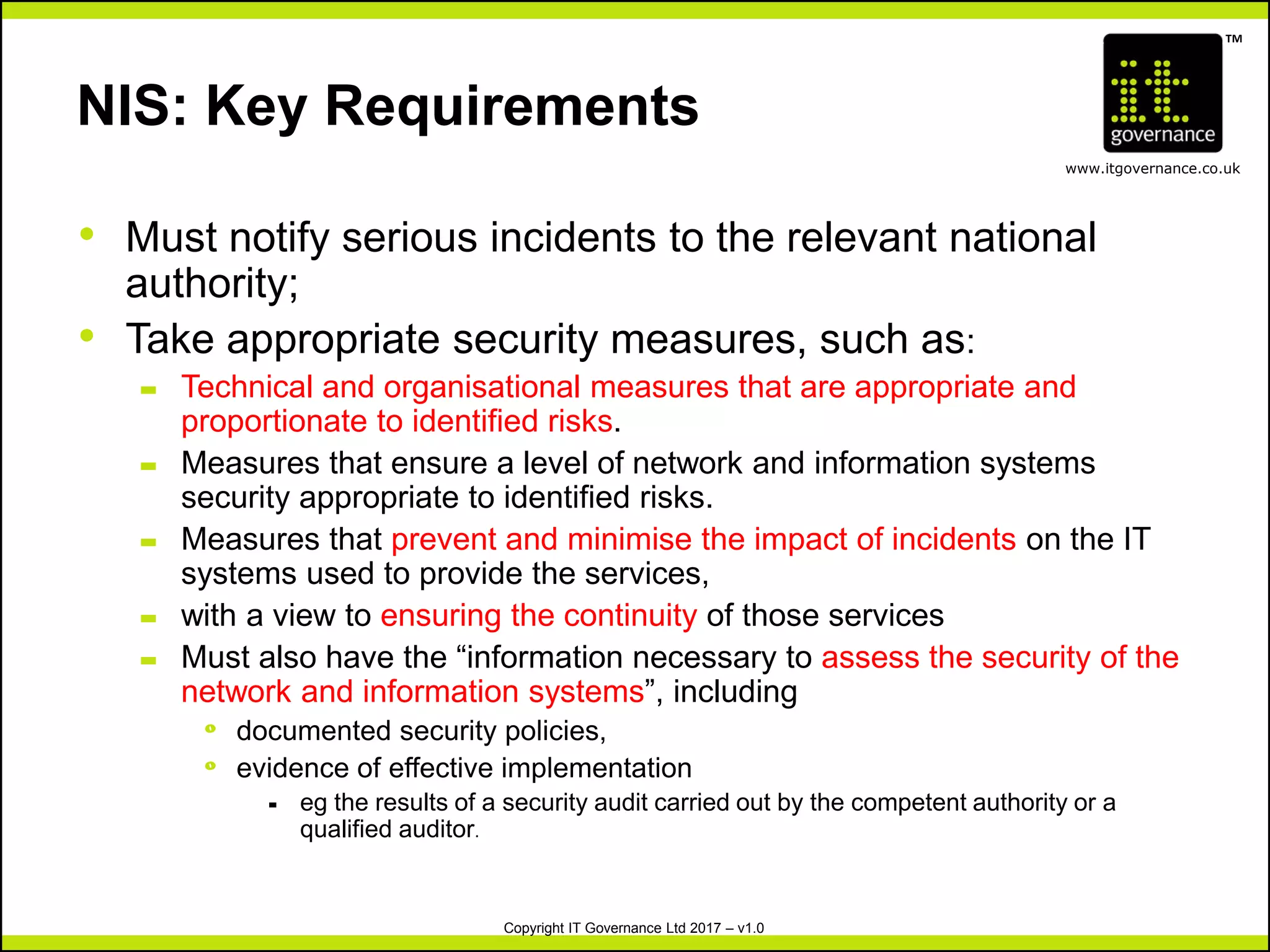TM
www.itgovernance.co.uk
Copyright IT Governance Ltd 2017 – v1.0
NIS: Key Requirements
• Must notify serious incidents to the relevant national
authority;
• Take appropriate security measures, such as:
– Technical and organisational measures that are appropriate and
proportionate to identified risks.
– Measures that ensure a level of network and information systems
security appropriate to identified risks.
– Measures that prevent and minimise the impact of incidents on the IT
systems used to provide the services,
– with a view to ensuring the continuity of those services
– Must also have the “information necessary to assess the security of the
network and information systems”, including
º documented security policies,
º evidence of effective implementation
- eg the results of a security audit carried out by the competent authority or a
qualified auditor.
 