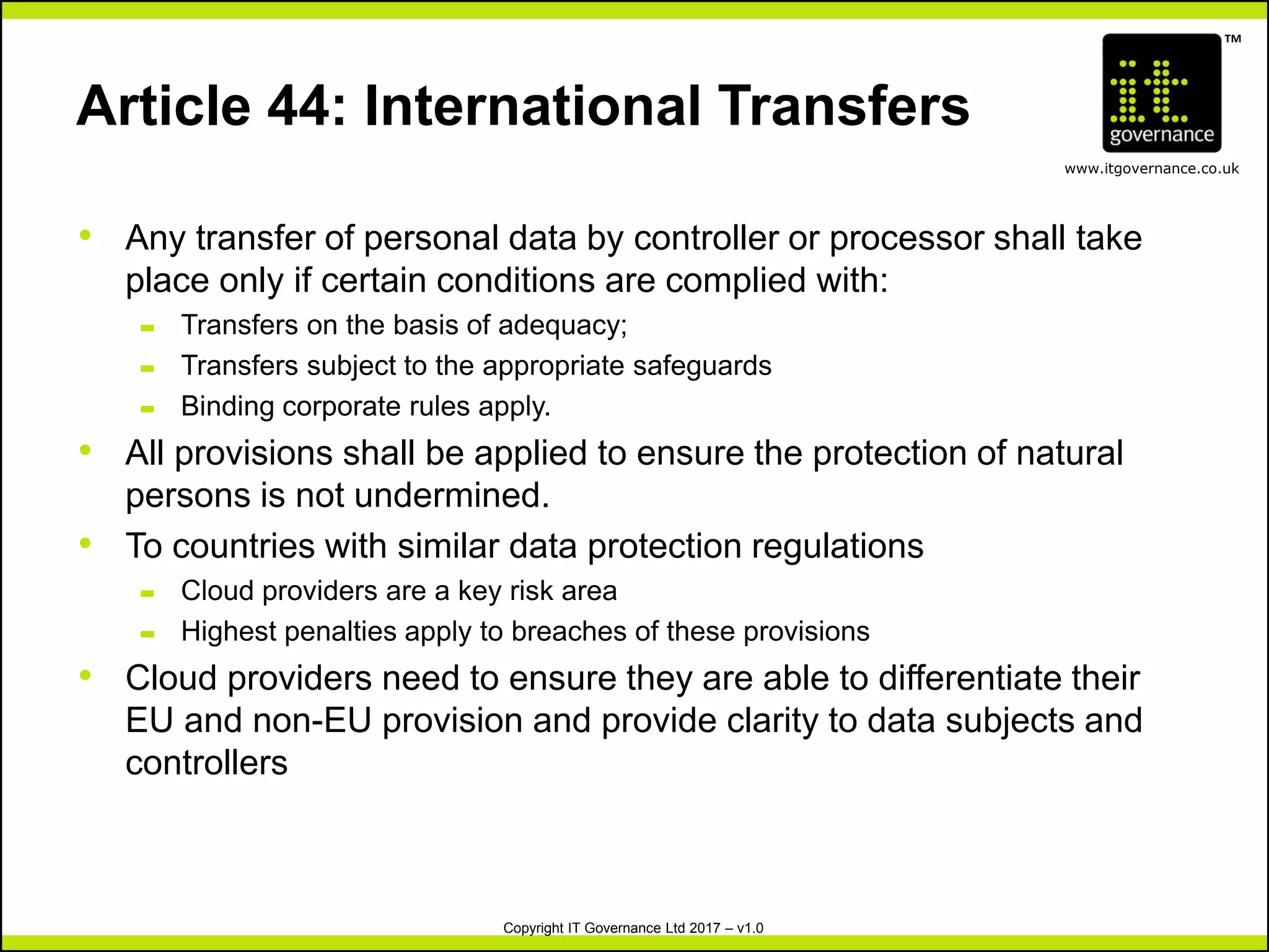 TM
www.itgovernance.co.uk
Copyright IT Governance Ltd 2017 – v1.0
Article 44: International Transfers
• Any transfer of personal data by controller or processor shall take
place only if certain conditions are complied with:
– Transfers on the basis of adequacy;
– Transfers subject to the appropriate safeguards
– Binding corporate rules apply.
• All provisions shall be applied to ensure the protection of natural
persons is not undermined.
• To countries with similar data protection regulations
– Cloud providers are a key risk area
– Highest penalties apply to breaches of these provisions
• Cloud providers need to ensure they are able to differentiate their
EU and non-EU provision and provide clarity to data subjects and
controllers
 