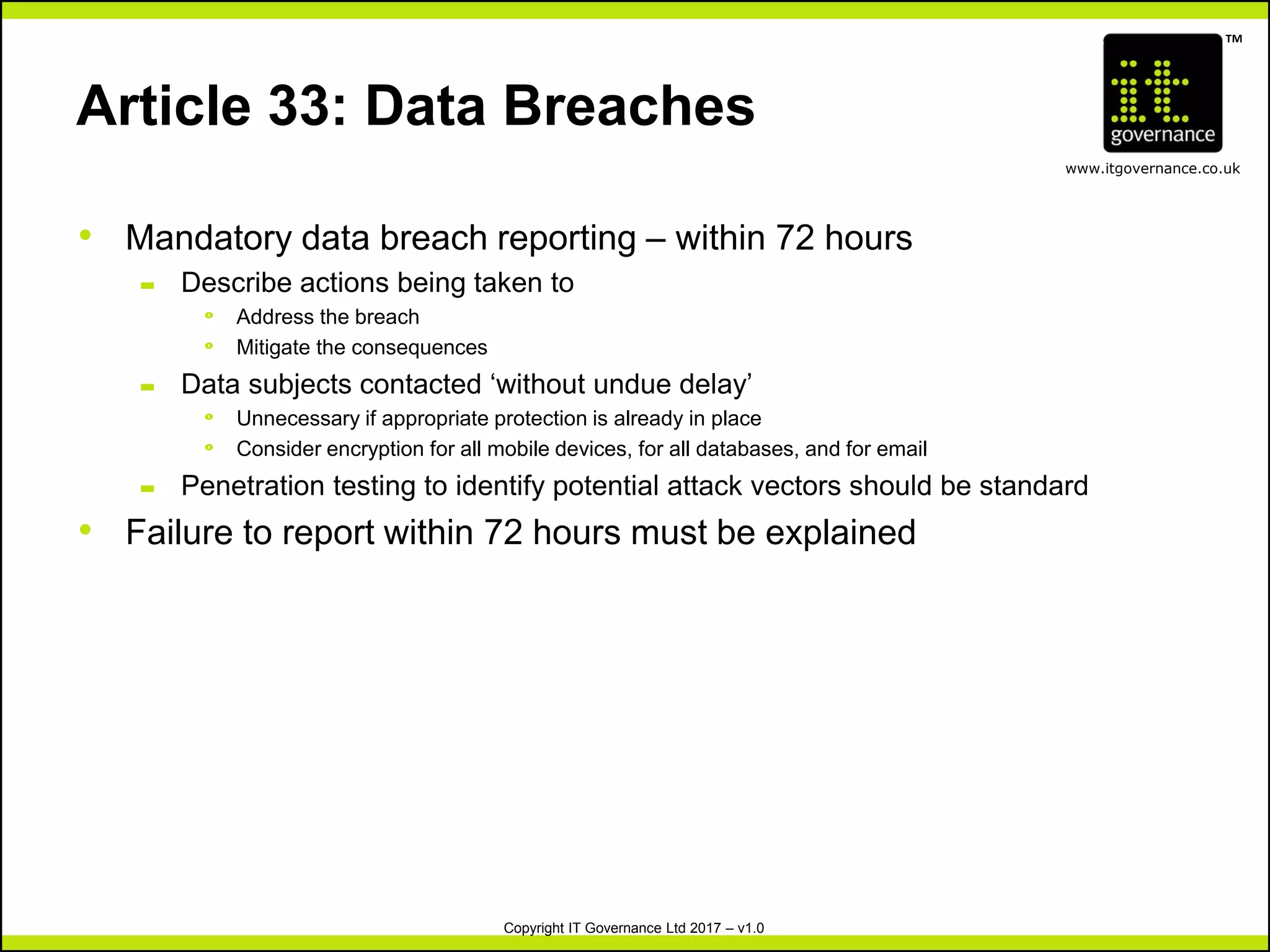 TM
www.itgovernance.co.uk
Copyright IT Governance Ltd 2017 – v1.0
Article 33: Data Breaches
• Mandatory data breach reporting – within 72 hours
– Describe actions being taken to
º Address the breach
º Mitigate the consequences
– Data subjects contacted ‘without undue delay’
º Unnecessary if appropriate protection is already in place
º Consider encryption for all mobile devices, for all databases, and for email
– Penetration testing to identify potential attack vectors should be standard
• Failure to report within 72 hours must be explained
 