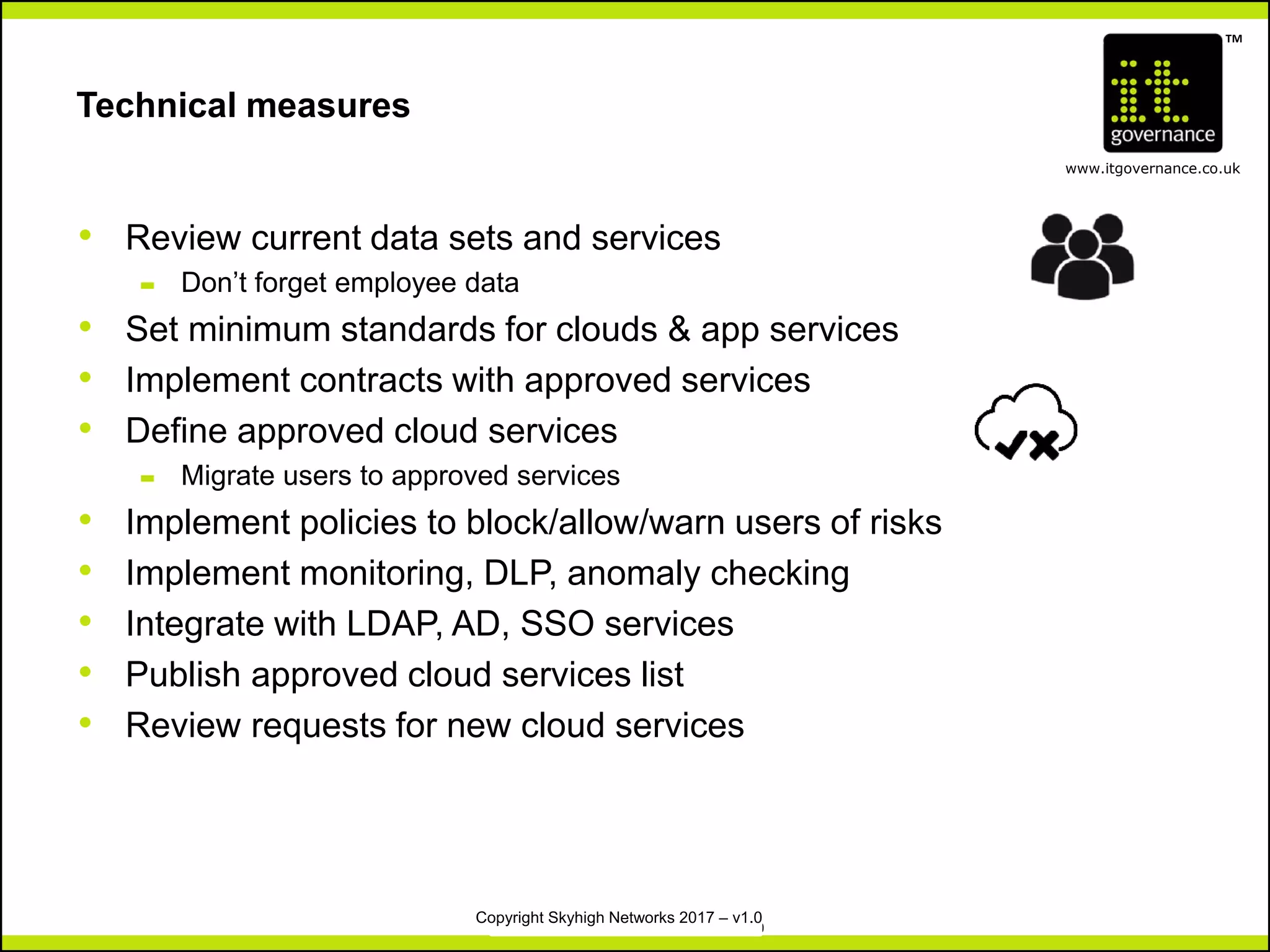 TM
www.itgovernance.co.uk
Copyright IT Governance Ltd 2017 – v1.0
Technical measures
• Review current data sets and services
– Don’t forget employee data
• Set minimum standards for clouds & app services
• Implement contracts with approved services
• Define approved cloud services
– Migrate users to approved services
• Implement policies to block/allow/warn users of risks
• Implement monitoring, DLP, anomaly checking
• Integrate with LDAP, AD, SSO services
• Publish approved cloud services list
• Review requests for new cloud services
Copyright Skyhigh Networks 2017 – v1.0
 