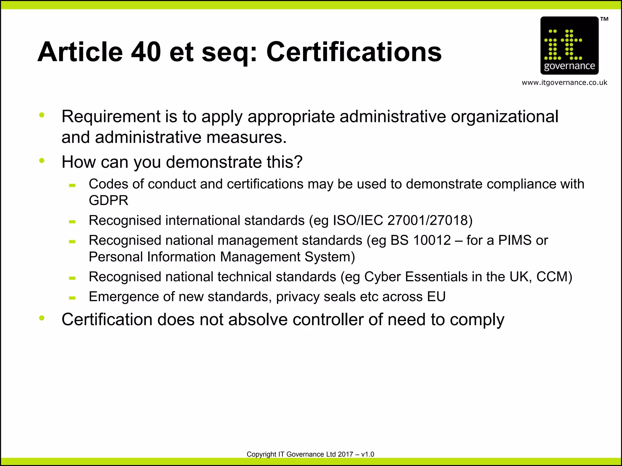 TM
www.itgovernance.co.uk
Copyright IT Governance Ltd 2017 – v1.0
Article 40 et seq: Certifications
• Requirement is to apply appropriate administrative organizational
and administrative measures.
• How can you demonstrate this?
– Codes of conduct and certifications may be used to demonstrate compliance with
GDPR
– Recognised international standards (eg ISO/IEC 27001/27018)
– Recognised national management standards (eg BS 10012 – for a PIMS or
Personal Information Management System)
– Recognised national technical standards (eg Cyber Essentials in the UK, CCM)
– Emergence of new standards, privacy seals etc across EU
• Certification does not absolve controller of need to comply
 