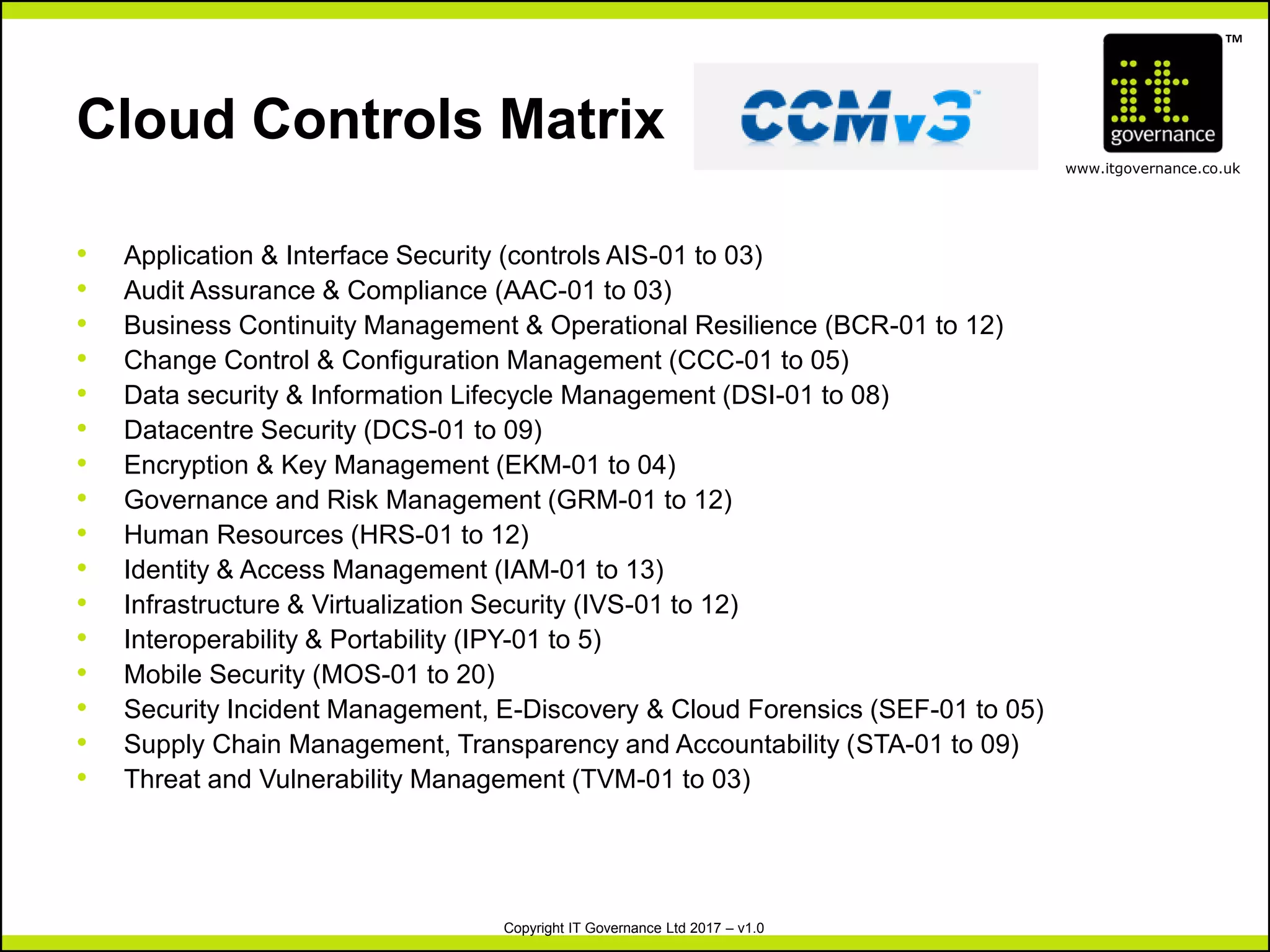 TM
www.itgovernance.co.uk
Copyright IT Governance Ltd 2017 – v1.0
• Application & Interface Security (controls AIS-01 to 03)
• Audit Assurance & Compliance (AAC-01 to 03)
• Business Continuity Management & Operational Resilience (BCR-01 to 12)
• Change Control & Configuration Management (CCC-01 to 05)
• Data security & Information Lifecycle Management (DSI-01 to 08)
• Datacentre Security (DCS-01 to 09)
• Encryption & Key Management (EKM-01 to 04)
• Governance and Risk Management (GRM-01 to 12)
• Human Resources (HRS-01 to 12)
• Identity & Access Management (IAM-01 to 13)
• Infrastructure & Virtualization Security (IVS-01 to 12)
• Interoperability & Portability (IPY-01 to 5)
• Mobile Security (MOS-01 to 20)
• Security Incident Management, E-Discovery & Cloud Forensics (SEF-01 to 05)
• Supply Chain Management, Transparency and Accountability (STA-01 to 09)
• Threat and Vulnerability Management (TVM-01 to 03)
Cloud Controls Matrix
 
