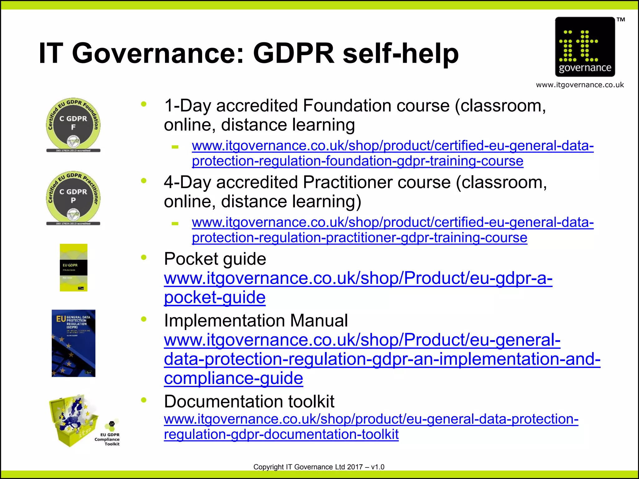 TM
www.itgovernance.co.uk
Copyright IT Governance Ltd 2017 – v1.0
IT Governance: GDPR self-help
• 1-Day accredited Foundation course (classroom,
online, distance learning
– www.itgovernance.co.uk/shop/product/certified-eu-general-data-
protection-regulation-foundation-gdpr-training-course
• 4-Day accredited Practitioner course (classroom,
online, distance learning)
– www.itgovernance.co.uk/shop/product/certified-eu-general-data-
protection-regulation-practitioner-gdpr-training-course
• Pocket guide
www.itgovernance.co.uk/shop/Product/eu-gdpr-a-
pocket-guide
• Implementation Manual
www.itgovernance.co.uk/shop/Product/eu-general-
data-protection-regulation-gdpr-an-implementation-and-
compliance-guide
• Documentation toolkit
www.itgovernance.co.uk/shop/product/eu-general-data-protection-
regulation-gdpr-documentation-toolkit
 