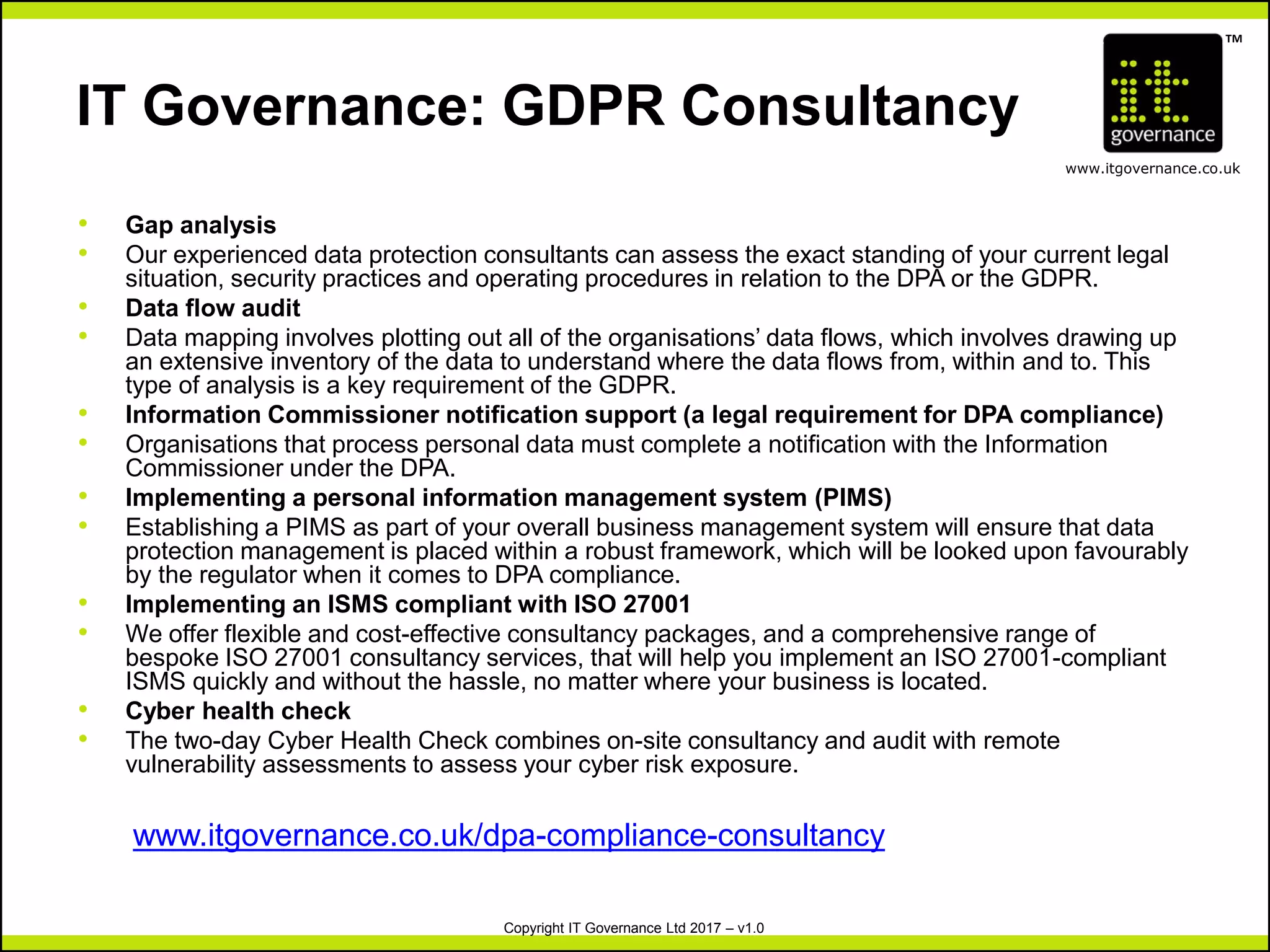 TM
www.itgovernance.co.uk
Copyright IT Governance Ltd 2017 – v1.0
IT Governance: GDPR Consultancy
• Gap analysis
• Our experienced data protection consultants can assess the exact standing of your current legal
situation, security practices and operating procedures in relation to the DPA or the GDPR.
• Data flow audit
• Data mapping involves plotting out all of the organisations’ data flows, which involves drawing up
an extensive inventory of the data to understand where the data flows from, within and to. This
type of analysis is a key requirement of the GDPR.
• Information Commissioner notification support (a legal requirement for DPA compliance)
• Organisations that process personal data must complete a notification with the Information
Commissioner under the DPA.
• Implementing a personal information management system (PIMS)
• Establishing a PIMS as part of your overall business management system will ensure that data
protection management is placed within a robust framework, which will be looked upon favourably
by the regulator when it comes to DPA compliance.
• Implementing an ISMS compliant with ISO 27001
• We offer flexible and cost-effective consultancy packages, and a comprehensive range of
bespoke ISO 27001 consultancy services, that will help you implement an ISO 27001-compliant
ISMS quickly and without the hassle, no matter where your business is located.
• Cyber health check
• The two-day Cyber Health Check combines on-site consultancy and audit with remote
vulnerability assessments to assess your cyber risk exposure.
www.itgovernance.co.uk/dpa-compliance-consultancy
 