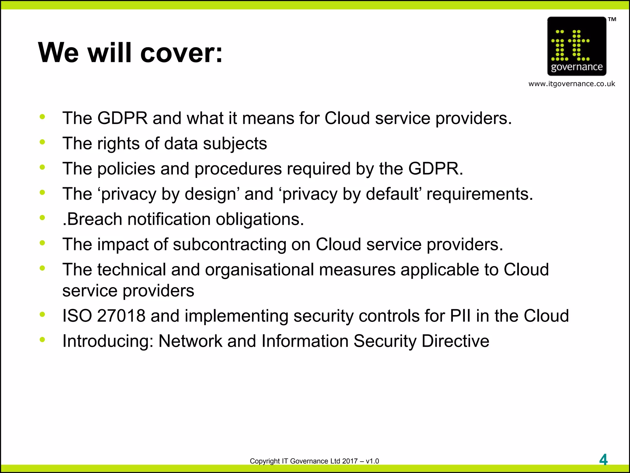 TM
www.itgovernance.co.uk
Copyright IT Governance Ltd 2017 – v1.0
We will cover:
• The GDPR and what it means for Cloud service providers.
• The rights of data subjects
• The policies and procedures required by the GDPR.
• The ‘privacy by design’ and ‘privacy by default’ requirements.
• .Breach notification obligations.
• The impact of subcontracting on Cloud service providers.
• The technical and organisational measures applicable to Cloud
service providers
• ISO 27018 and implementing security controls for PII in the Cloud
• Introducing: Network and Information Security Directive
4
 