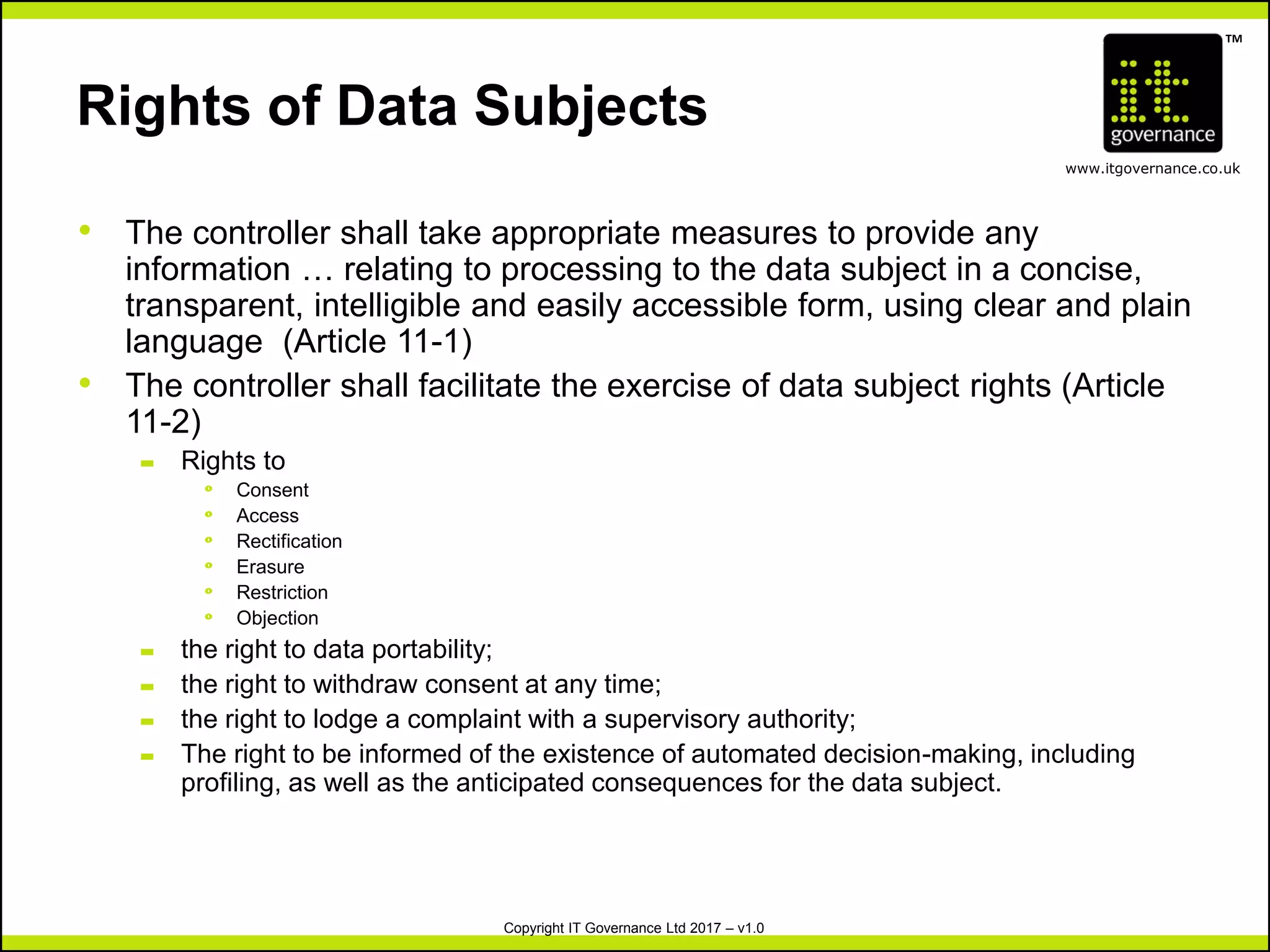 TM
www.itgovernance.co.uk
Copyright IT Governance Ltd 2017 – v1.0
Rights of Data Subjects
• The controller shall take appropriate measures to provide any
information … relating to processing to the data subject in a concise,
transparent, intelligible and easily accessible form, using clear and plain
language (Article 11-1)
• The controller shall facilitate the exercise of data subject rights (Article
11-2)
– Rights to
º Consent
º Access
º Rectification
º Erasure
º Restriction
º Objection
– the right to data portability;
– the right to withdraw consent at any time;
– the right to lodge a complaint with a supervisory authority;
– The right to be informed of the existence of automated decision-making, including
profiling, as well as the anticipated consequences for the data subject.
 