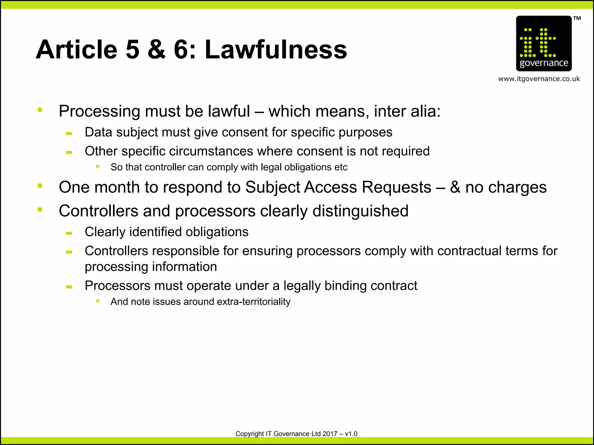 TM
www.itgovernance.co.uk
Copyright IT Governance Ltd 2017 – v1.0
Article 5 & 6: Lawfulness
• Processing must be lawful – which means, inter alia:
– Data subject must give consent for specific purposes
– Other specific circumstances where consent is not required
º So that controller can comply with legal obligations etc
• One month to respond to Subject Access Requests – & no charges
• Controllers and processors clearly distinguished
– Clearly identified obligations
– Controllers responsible for ensuring processors comply with contractual terms for
processing information
– Processors must operate under a legally binding contract
º And note issues around extra-territoriality
 