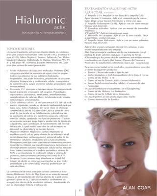 ESPECIFICACIONES.
! Ácido Hialurónico de bajo peso molecular:
! Germanio 132:
í ). :
! Calcio (Hidroxy calcio):
-
! Magnesio (Hidroxy Magnesio):
! Licopeno:
Hialuronic Activ de Alan Coar
Un nuevo tratamiento anti-envejecimiento donde se combinan
principios activos tradicionales como AHAS (18%), Vitamina "C"
pura al 10%, Silicio Orgánico, Tirosina, Sulfato de Zinc, Hidro-
lizado de Colageno, Hidrolizado de Elastina, Vitaminas "A", "E",
"F" y del grupo "B", Alantoina, Extracto Embrionario, etc., con
principios activos de nueva generación:
Polímero GAG
con gran capacidad de retención de agua y con las propie-
dades visco-elásticas de sus polímeros hidratados.
Propiedades: alto poder hidratante, propiedades cicatrizantes
al regular la migración y proliferación celular, transportador
de nutrientes de la sangre al interior celular, propiedades anti-
envejecimiento.
principio activo que mejora la oxigenación de
la piel (captación y transporte del ox geno Propiedades
vigorizantes y activadoras, tonificantes, antiinflamatorias,
neutralizadoras de radicales libres, fortalecedoras del sistema
inmunológico, anti-tumorales.
La piel concentra el 1% del calcio de
nuestro organismo, siendo un elemento fundamental para que
luzca sana, firme e hidratada. Un factor clave en el enveje
cimiento de la piel es la carencia de calcio a partir de cierta
edad, lo que incide en su debilitamiento y deshidratación.
La aportación de calcio a la epidermis asegura la cohesión
entre las células, ayudando a su función protectora. El calcio
es necesario para que tenga lugar la producción de lípidos en
la epidermis, que contribuyen al mantenimiento del nivel de
hidratación. La piel tratada con sales de calcio mejora su
densidad, su elasticidad y su función barrera.
Es muy importante su
equilibrio con el calcio, pues además de su influencia en el
metabolismo óseo, ambos regulan el potencial redox de las
membranas celulares, modulando así su funcionamiento.
El magnesio participa como coenzima en numerosos procesos
metabólicos celulares que son de importancia fundamental en
el envejecimiento cutáneo: respiración celular en las mitocón-
drias, como coenzima en la cadena enzimática; síntesis de
ADN y su importancia en la división celular y síntesis de
proteínas; almacenamiento de energía en forma de ATP.
Es un caroteno muy abundante en la piel del
tomate, de donde se extrae para aprovechar su gran poder
antioxidante y de control de la excesiva proliferación de
radicales libres.
La combinación de estos principios activos convierte al trata-
miento en un arma de inusual
eficacia en el tratamiento del envejecimiento de la piel, consi-
guiendo a partir de la 2ª aplicación reducir visiblemente las
arrugas y los efectos de la involución cutánea, devolviendo a la
piel su elasticidad, firmeza e hidratación.
TRATAMIENTO HIALURONIC-ACTIV
ALAN COAR. 6 sesiones
1º Ampolla C-10.
2º Ampolla hialurogerm Ca/Mg.
3º Complejo activador.
4º Cogelvit “C”.
5º Mascarilla de Licopeno.
6º Ampolla Super Hidratante.
! Tónico L´Arcou
! Leche limpiadora o Gel desmaquillante de la Linea L´Arcou
! Hydra S-10
! Génesis Activ y Serum Hialurónico
! Serum facial reestructurador celular y Contorno de ojos
Aminoalán
! Hidroxy F-6 Aminoalán
! Céllula Vires Aminoalán
! Crema Aminoacids de Familco
Mezclar las dos fases de la ampolla C-10.
Agitar durante 2-3 minutos. Aplicar el contenido por la zona a
tratar. Dejar actuar durante 10 minutos y retirar con agua.
Aplicar con un suave masaje
hasta su total absorción.
Aplicar con un masaje de intensidad
moderada.
Aplicar con un masaje suave.
Aplicar por la zona tratada. Dejar
actuar 10min. y retirar con agua.
Aplicar con un suave palmoteo
hasta su total absorción.
Aplicar dos sesiones semanales durante tres semanas, o una
sesión semanal durante seis semanas.
Alan Coar aconseja la combinación de este tratamiento con el
peeling de ácido salicílico (Salialan), el peeling de AHAS
(Glicopeeling) y los protocolos de tratamiento anti-envejecimiento
combinados con el pack Alan Nature. (Dossier de Consejos y
Protocolos de tratamientos combinados Alan Coar - Alan Nature).
Para mayor efectividad en los resultados, recomendamos prescribir
al cliente los siguientes productos:
adecuado al tipo de piel
Crema de día
Crema de noche
En caso de combinarse el tratamiento con el Glicopeeling:
Crema de día
Crema de noche
En caso de preferir un solo producto para día y noche:
TRATAMIENTO ANTIENVEJECIMIENTO
Hialuronicactiv
11
 