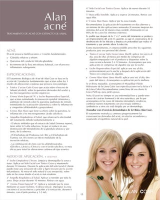 4º Velo Facial con Tónico Graso.
5ª Mascarilla Sensible.
6º Crema Alan Mans.
! Tónico L'arcou Cutis Graso Línea Marfil:
! Leche Regeneradora Especial:
! Crema Alan Mans Línea Marfil: -
Maquillaje Fluido
Hidratante
Línea PielCop
Nota:
Aplicar de nuevo durante 10
minutos.
Aplicar y esperar 20 minutos. Retirar con
agua tibia.
Aplicar por la zona tratada.
Recomendamos la aplicación del tratamiento en días alternos y
un mínimo de dos aplicaciones semanales (8 sesiones mejoran los
síntomas del acné de manera muy notable, eliminando en un
80% de los casos los síntomas externos).
Es posible que después de la 1ª ó 2ª sesión del tratamiento se produzca
un empeoramiento del acné. Es aparente, ya que es consecuencia de la
desobturación de los folículos y limpieza en profundidad que realiza el
tratamiento y que permite aflorar la infección.
Como mantenimiento, es imprescindible prescribir los siguientes
productos para uso personal del cliente:
aplicar tres veces al
día, una de ellas al menos por medio de compresas de
algodón empapadas con el producto y dispuestas sobre la
zona acneica durante 5 ó 10 minutos. Aconsejamos que esta
aplicación en compresas de algodón sea por la noche.
aplicar una vez al día,
preferentemente por la noche y después de la aplicación del
Tónico en compresas de algodón.
aplicar una vez al día, des
pués del tónico. Aconsejamos su aplicación por la mañana.
Si se desea maquillar, aconsejamos el
de la Línea Color (ver especificaciones en la ficha n°1
de Línea Color).Recomendamos como línea de uso diario la
, para pieles grasas.
El acné no siempre es una enfermedad leve y puede tener
causas de carácter hormonal o de otra naturaleza, por lo que
aconsejamos en los casos de máxima intensidad y virulencia,
combinar nuestro tratamiento con una terapia sistémica
(antibióticos u otros vía oral) dirigida por un dermatólogo.
(Consultar con el servicio dermatológico de la Clínica Alan Coar).
El tratamiento neutraliza y aminora progresivamente las
consecuencias derivadas del acné, sin efectos secundarios y
respetando el equilibrio natural de la piel.
ACNÉ.
!
!
!
ESPECIFICACIONES.
! Tónico L'arcou Cutis Graso
! Crema Visón Especial "A" y Leche Regeneradora Especial
! Crema Alan Mans
! Ampollas Reguladoras al Sabal
MODO DE APLICACIÓN. 8 SESIONES
1º Leche Limpiadora L’Arcou.
Velo Facial con Tónico Graso
2º Ampolla Reguladora al Sabal.
3º Crema Visón Especial "A".
El acné provoca modificaciones a 3 niveles fundamentales:
Glándula sebácea y sebum.
Queratina del conducto folículo-glandular.
Incremento de la flora microbiana habitual, con el proceso
inflamatorio subsiguiente.
El Tratamiento Biológico de Acné de Alan Coar se basa en la
acción de 3 productos fundamentales que actúan sobre los 3
niveles de alteraciones cutáneas que provoca esta patología:
que actúa sobre el exceso de
Sebum (alcohol), sobre la queratina (derivados del azufre) y
los microorganismos (ácidos orgánicos).
,
que actúan estimulando la renovación epitelial (alantoína y
palmitato de retinol),sobre la queratina (palmitato de retinol),
estimulando la cicatrización (alantoína) y sobre la inflamación
y congestión (alfabisabolol y guayazuleno).
que tiene su efecto sobre la queratina, la
inflamación y los microorganismos (ácido salicílico).
, que refuerzan la efectividad
del tratamiento debido fundamentalmente a:
- El efecto inhibidor que el extracto de Sabal (Serenoa repens),
tiene sobre la 5-alfa reductosa, lo que se traduce en una
disminución del metabolismo de la glándula sebácea y por
tanto, de la seborrea.
- El Clorhidrato de Piridoxina (vit. B6) y el Clorhidrato de
Tiamina (vit. B1) tienen un efecto modulador de la
secreción sebácea.
- La combinación de éstos con los alfahidroxiácidos
(Glicólico, Láctico y Cítrico) y con el ácido salicílico, es muy
eficaz para tratar las alteraciones cutáneas de tipo acneíco.
Limpiar y desmaquillar la zona a
tratar. Aplicar un y mantenerlo
durante 10 minutos. Durante la aplicación del velo facial el cliente
puede notar una sensación de calor y ligero escozor por la acción
del producto. Al retirar el velo notará la cara enrojecida, sobre
todo en las zonas donde el acné es más virulento.
Aplicar y extender por toda la
zona. Dejar actuar durante 10 minutos. Retirar con agua.
Aplicar y extender por la zona
mediante un suave tecleteo. Si desea ionizar, impregnar la zona
con tónico L'arcou electric y proceder a la ionización, durante 6
minutos, con el polo positivo y 1-2 mA.
TRATAMIENTO DE ACNÉ CON EXTRACTO DE SABAL
Alan
acné
13
 