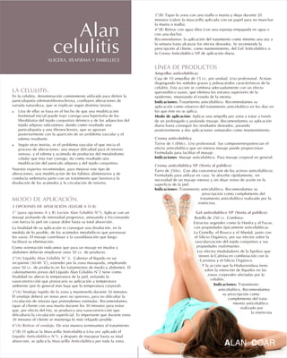 LA CELULITIS.
!
!
MODO DE APLICACIÓN.
2 OPCIONES DE APLICACIÓN (ELEGIR A O B)
1º (para opciones A y B) Loción Alan Celulitis Nº1.
2º(A) Líquido Alan Celulitis Nº 2.
3º(A) Vendaje tupido de la zona
4º(A) Retirar el vendaje.
2º(B)
Líquido Anticelulítico Nº1
Mascarilla Anticelulítica
En la celulitis, denominación comúnmente utilizada para definir la
paniculopatía edematofibroesclerosa, confluyen alteraciones de
variada naturaleza, que se explican según distintas teorías.
Una de ellas se basa en el hecho de que una modificación
hormonal inicial puede traer consigo una hipertrofia de los
fibroblastos del tejido conjuntivo dérmico y de los adipocitos del
tejido adiposo subcutáneo, dando como resultado una
paniculopatía y una fibroesclerosis, que se agravan
posteriormente con la aparición de un problema vascular y el
edema resultante.
Según otras teorías, es el problema vascular el que inicia el
proceso de alteraciones: una mayor dificultad para el retorno
venoso, y el edema y acúmulo de productos del metabolismo
celular que ésta trae consigo, da como resultado una
modificación del panículo adiposo y del tejido conjuntivo.
Nuestos expertos recomiendan, para mejorar este tipo de
alteraciones, una modificación de los hábitos alimentarios y de
conducta sedentaria junto con un tratamiento que favorezca la
disolución de los acúmulos y la circulación de retorno.
Aplicar con un
masaje profundo de intensidad progresiva, amasando y friccionando
con fuerza la piel sin causar dolor hasta su total absorción.
La finalidad de su aplicación es conseguir una disolución, en la
medida de lo posible, de los acúmulos metabólicos que presionan
los vasos. El masaje contribuye a la vasodilatación que luego
facilitará su eliminación.
Como orientación indicamos que para un masaje en muslos y
abdomen deberán emplearse unos 50 cc. de producto.
Calentar el líquido en un
recipiente (30-40 ºC), extender por la zona masajeada, empleando
unos 50 cc. de producto en los tratamientos de muslo y abdomen. El
calentamiento previo del Líquido Alan Celulitis Nº2 tiene como
finalidad no alterar la temperatura de la piel, evitando la
vasoconstricción que provocaría su aplicación a temperatura
ambiente (por lo general más baja que la temperatura corporal).
y mantenerlo durante 30 minutos.
El vendaje deberá ser tenso pero no opresivo, para no dificultar la
circulación de retorno que pretendemos estimular. Recomendamos
tapar al cliente con una manta durante los 30 minutos para evitar
que, por efecto del frío, se produzca una vasoconstricción que
dificultaría la circulación superficial. Es importante que durante estos
30 minutos el cliente se mantenga lo más relajado posible.
De esta manera terminamos el tratamiento.
O aplicar la Mascarilla Anticelulítica.Una vez aplicado el
, y después de masajear hasta su total
absorción, se aplica la por toda la zona.
3º(B)
4º(B)
Recomendamos:
Gel Anticelulítico
Crema Anticelulítica V.P.
LÍNEA DE PRODUCTOS
Ampollas anticelulíticas
Crema anticelulítica
Crema anticelulítica VP (Venta al público)
Gel anticelulítico VP (Venta al público)
Tapar la zona con una toalla o manta y dejar durante 20
minutos (cubrir la mascarilla aplicada con un papel para no manchar
la manta o toalla).
Retirar con agua tibia (con una esponja empapada en agua o
con una ducha).
la aplicación del tratamiento como mínimo una vez a
la semana hasta alcanzar los efectos deseados. Se recomienda la
prescripción al cliente, como mantenimiento, del o
la de aplicación diaria.
Caja de 10 ampollas de 15 cc. por unidad. Uso profesional. Actúan
disgregando los nódulos grasos y polisacáridos característicos de la
celulitis. Esta acción se combina adecuadamente con un efecto
queratolítico suave, que elimina los estratos superiores de la
epidermis, mejorando el estado de la misma.
Indicaciones: Tratamiento anticelulítico. Recomendamos su
aplicación como refuerzo del tratamiento anticelulítico en los días en
los que éste no se aplica.
Modo de aplicación: Aplicar una ampolla por zona a tratar a través
de un prolongado y profundo masaje. Recomendamos su aplicación
diaria hasta conseguir los resultados deseados, pasando
posteriormente a dos aplicaciones semanales como mantenimiento.
Tarros de 1.000cc. Uso profesional. Sus componentespotencian el
efecto anticelulítico que un intenso masaje puede proporcionar.
Formulada para facilitar el masaje .
Indicaciones: Masaje anticelulítico. Para masaje corporal en general.
Tarro de 250cc. Con alta concentración de los activos anticelulíticos.
Formulado para utilizar en casa. Se absorbe rápidamente, sin
necesidad de un masaje intenso y sin dejar restos de aceite en la
superficie de la piel.
Indicaciones: Tratamiento anticelulítico. Recomendamos su
prescripción como complemento del
tratamiento anticelulítico realizado por la
esteticista.
Botella de 250 cc. Combina:
Extractos vegetales como la Hiedra y el Fucus,
con propiedades típicamente anticelulíticas.
La Centella, el Brusco y el Abedul, junto con
el Silicio Orgánico, por sus efectos sobre la
vascularización del tejido conjuntivo y sus
propiedades reafirmantes.
Los efectos moduladores de la lipolisis que
tienen la Cafeína en combinación con la
Carnitina y el Silicio Orgánico.
Y la acción que la Hialuronidasa tiene
sobre la retención de líquidos en las
zonas corporales afectadas por la
celulitis.
Indicaciones: Tratamiento
anticelulítico. Recomendamos
su prescripción como
complemento del trata-
miento anticelulítico
realizado por
la esteticista.
ALIGERA, REAFIRMA Y EMBELLECE
Alan
celulitis
17
 