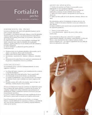 MODO DE APLICACIÓN.
1º Tónico L'arcou pieles secas
2º ampolla de Extracto Embrionario Especial
3º Crema Cogelvit
4º Mascarilla de Leche
! Tónico L'arcou pieles Secas.
! Crema Reafirmante.
Tonificar los pechos con ,
impregnado en una torunda de algodón.
Aplicar una ,
realizando un masaje circular alrededor de la mama.
Aplicar la , masajeando la zona hasta su
absorción.
Aplicar la durante 6 minutos. Retirar con
agua.
Recomendamos aplicar el tratamiento al menos una vez a la
semana, siendo la frecuencia ideal de 3 veces por semana en
días alternos.
Es imprescindible la prescripción para uso personal del cliente de
los siguientes productos:
Aplicar dos veces al día, previa
tonificación.
Se recomienda la utilización a diario de un sujetador
perfectamente adaptado a las mamas, especialmente a la hora de
llevar a cabo movimientos más o menos violentos (bailar,
practicar deporte, etc.), así como el seguimiento de una tabla de
ejercicios gimnásticos adecuada.
FORTIFICACION DEL PECHO.
!
!
!
!
ESPECIFICACIONES.
!
!
!
!
El Extracto Embrionario Especial
La Crema Cogelvit
Tratamiento de Fortificación de Pecho
Los únicos elementos de sostén de la glándula mamaria son la
piel y el tejido subcutáneo.
Las pérdidas o incrementos del tejido adiposo a nivel de glándula
mamaria pueden dar lugar a una distensión de la trama fibrosa
sustentora de la misma provocando, en ocasiones, alteraciones
de su elasticidad.
Las alteraciones de la correcta funcionalidad o morfología del
tejido conjuntivo que rodea los lobulillos de la glándula
mamaria, pueden traducirse en una modificación del volumen y
la firmeza del pecho.
La "ptosis mamaria" o caída de los pechos puede ser
consecuencia de:
Disminuciones en el volumen glandular relacionados con la
edad o con diversas alteraciones hormonales.
Reducciones de los tejidos adiposo o conjuntivo.
Incrementos transitorios de volumen: embarazo, obesidad,
etc.
Distensión de la trama fibrosa de sostén por sometimiento de
los pechos a movimientos bruscos o violentos.
Un tratamiento eficaz consistirá fundamentalmente en nutrir,
regenerar y fortificar:
Las fibras del tejido conjuntivo, por estimulación de su síntesis
a nivel de fibroblastos.
La fibra elástica de sostén del pecho, "fascia superficialis",
incrementando el tono de la misma y su elasticidad.
La sustancia fundamental, cuya vascularización e incremento
de volumen darán como resultado una mayor turgencia del
pecho.
El tejido cutáneo del cuello y las mamas, que es el que, en
definitiva, sostiene el peso de las mismas.
constituye un importante apoyo
para la mejora del tejido epitelial y conjuntivo de la mama. Su
compleja composición incluye elementos que promueven el
metabolismo celular y elementos nutritivos necesarios para que
esa promoción sea eficaz.
complementa de forma equilibrada el efecto
del Extracto, potenciando al mismo en el aspecto nutricional.
Con el , se consigue
mejorar considerablemente la consistencia, firmeza y suavidad de
una zona de gran importancia en la belleza corporal femenina
como son los pechos.
NUTRE, REGENERA Y FORTIFICA
Fortialánpecho
19
 