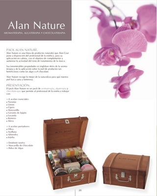 PACK ALAN NATURE.
PRESENTACIÓN.
aromaterapia algaterapia
chocolaterapia
> 8 aceites esenciales:
! Naranja
! Limón
! Ciprés
! Manzanilla
! Geranio de Egipto
! Lavanda
! Romero
! Mirra
> 4 aceites portadores:
! Oliva
! Avellana
! Almendra
! Jojoba
> Emulsión neutra
> Mascarilla de Chocolate
> Polvo de Algas
Alan Nature es una línea de productos naturales que Alan Coar
pone a disposición del profesional de la estética, para su
aplicación en cabina, con el objetivo de complementar y
aumentar la actividad del resto de tratamientos de la marca.
Sus innumerables propiedades se engloban detro de la aroma-
terapia y de la aplicación sobre la piel de productos tan
beneficiosos como las algas o el chocolate.
Alan Nature recoge lo mejor de la naturaleza para que nuestra
piel luzca sana y luminosa.
El pack Alan Nature es un pack de , y
que permite al profesional de la estética trabajar
con:
AROMATERAPIA, ALGATERAPIA Y CHOCOLATERAPIA
Alan Nature
20
 