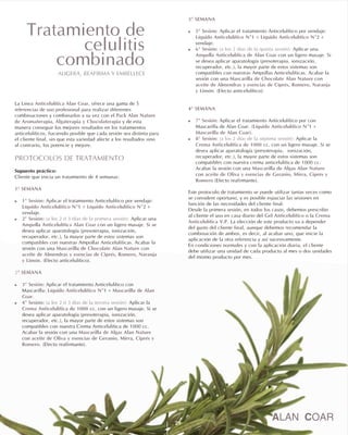 La , ofrece una gama de 5
referencias de uso profesional para realizar diferentes
combinaciones y combinarlos a su vez con el
y de esta
manera conseguir los mejores resultados en los tratamientos
anticelulíticos, haciendo posible que cada sesión sea distinta para
el cliente final, sin que esta variedad afecte a los resultados sino
al contrario, los potencie y mejore.
Supuesto práctico:
Cliente que inicia un tratamiento de 4 semanas:
Aplicar el tratamiento Anticelulítico por vendaje:
+ +
vendaje.
Aplicar una
con un ligero masaje. Si se
desea aplicar aparatología (presoterapia, ionización,
recuperador, etc.), la mayor parte de estos sistemas son
compatibles con nuestras Ampollas Anticelulíticas. Acabar la
sesión con una con
. (Efecto anticelulítico).
Aplicar el tratamiento Anticelulítico con
Mascarilla: +
.
Aplicar la
con un ligero masaje. Si se
desea aplicar aparatología (presoterapia, ionización,
recuperador, etc.), la mayor parte de estos sistemas son
compatibles con nuestra Crema Anticelulítica de 1000 cc.
Acabar la sesión con una
con
. (Efecto reafirmante).
Línea Anticelulítica Alan Coar
Pack Alan Nature
de Aromaterapia, Algaterapia y Chocolaterapia
PROTOCOLOS DE TRATAMIENTO
1ª SEMANA
! 1ª Sesión:
Líquido Anticelulítico Nº1 Líquido Anticelulítico Nº2
! 2ª Sesión: (a los 2 ó 3 días de la primera sesión):
Ampolla Anticelulítica Alan Coar
Mascarilla de Chocolate Alan Nature
aceite de Almendras y esencias de Ciprés, Romero, Naranja
y Limón
2ª SEMANA
! 3ª Sesión:
Líquido Anticelulítico Nº1 Mascarilla de Alan
Coar
! 4ª Sesión: (a los 2 ó 3 días de la tercera sesión):
Crema Anticelulítica de 1000 cc.
Mascarilla de Algas Alan Nature
aceite de Oliva y esencias de Geranio, Mirra, Ciprés y
Romero
3ª SEMANA
! 5ª Sesión:
Líquido Anticelulítico Nº1 Líquido Anticelulítico Nº2
! 6ª Sesión: (a los 2 días de la quinta sesión):
Ampolla Anticelulítica de Alan Coar
Mascarilla de Chocolate Alan Nature
aceite de Almendras y esencias de Ciprés, Romero, Naranja
y Limón
4ª SEMANA
! 7ª Sesión:
Líquido Anticelulítico Nº1
Mascarilla de Alan Coar
! 8ª Sesión: (a los 2 días de la séptima sesión):
Crema Anticelulítica de 1000 cc.
Mascarilla de Algas Alan Nature
aceite de Oliva y esencias de Geranio, Mirra, Ciprés y
Romero
Gel Anticelulítico Crema
Anticelulítica V.P
Aplicar el tratamiento Anticelulítico por vendaje:
+ +
vendaje.
Aplicar una
con un ligero masaje. Si
se desea aplicar aparatología (presoterapia, ionización,
recuperador, etc.), la mayor parte de estos sistemas son
compatibles con nuestras Ampollas Anticelulíticas. Acabar la
sesión con una con
. (Efecto anticelulítico).
Aplicar el tratamiento Anticelulítico por con
Mascarilla de Alan Coar. ( +
).
Aplicar la
con un ligero masaje. Si se
desea aplicar aparatología (presoterapia, ionización,
recuperador, etc.), la mayor parte de estos sistemas son
compatibles con nuestra crema anticelulítica de 1000 cc.
Acabar la sesión con una
con
(Efecto reafirmante).
Este protocolo de tratamiento se puede utilizar tantas veces como
se considere oportuno, y es posible espaciar las sesiones en
función de las necesidades del cliente final.
Desde la primera sesión, en todos los casos, debemos prescribir
al cliente el uso en casa diario del o la
. La elección de este producto va a depender
del gusto del cliente final, aunque debemos recomendar la
combinación de ambos, es decir, al acabar uno, que inicie la
aplicación de la otra referencia y así sucesivamente.
En condiciones normales y con la aplicación diaria, el cliente
debe utilizar una unidad de cada producto al mes o dos unidades
del mismo producto por mes.
29
Tratamiento de
celulitis
combinado
ALIGERA, REAFIRMA Y EMBELLECE
 