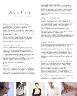 DERMATOLOGÍA DE VANGUARDIA
CONTROL DE CALIDAD
En los Laboratorios Dermocosméticos Alan Coar elaboramos y
distribuimos, desde 1964, más de 100 productos
dermocosméticos con formulación propia.
Nuestras líneas de productos incorporan los principios activos
más vanguardistas, y están sometidos a una rigurosa investigación
y control de calidad que garantizan su efectividad ante cualquier
problema estético de la piel.
Todos los productos Alan Coar están elaborados bajo la
prescripción de nuestro amplio equipo técnico, que incluye
farmacéuticos, biólogos, químicos, médicos especialistas y
psicólogos, cuya importante labor de equipo nos coloca a la
vanguardia de la investigación dermocosmética.
El proceso de elaboración de todos nuestros productos está
sometido a un riguroso control mediante ensayos de tipo fisico-
químicos y microbiológicos, que superan ampliamente los
requerimientos actuales que marca la normativa vigente en la
comunidad europea.
En el departamento de control de calidad, nuestros productos y
las materias primas que se utilizan en su elaboración son
sometidos a distintos ensayos analíticos, que incluyen pruebas de
tipo microbiológico tales como recuento total y detención de
patógenos; analíticas, como valoración cromatográfica y
espectrofotométrica de activos, o físico químicos como contenido
en agua, PH, índice de saponificación, etc.
Todos los productos se elaboran en salas asépticas, de ambiente
controlado.
El aire se somete a un proceso de filtrado de alta eficacia para
mantener un ambiente limpio correspondiente a una sala blanca
3
clase C, es decir, menos de 10.000 partículas por m (cuando el
aire puro del campo contiene varios millones de partículas por
pie cúbico). Una sobre presión en el interior de las salas evita la
entrada de aire no filtrado y mantiene las condiciones de asepsia.
El personal que trabaja en estas salas usa un vestuario
especialmente estudiado para esta aplicación que minimiza la
generación de partículas. Cada vez que se entra en la sala, es
obligatorio cambiarse de ropa en unos vestuarios estancos. Todos
los materiales que entran y salen de la sala lo hacen a través de
esclusas que evitan la agitación del aire y la mezcla con aire
exterior. Todo esto garantiza la fabricación y envasado en
condiciones asépticas que favorecen la calidad y efectividad de
los productos.
En Alan Coar controlamos el embalaje y distribución de nuestros
productos garantizando un servicio seguro, rápido y eficaz.
Nuestra red comercial está presente en todo el territorio español y
está compuesta por un equipo de profesionales formados, que
permiten una atención esmerada y directa entre clientes y
empresa, y por distribuidores para las zonas de Galicia, País
Vasco, Cantabria, Madrid, Canarias, Cataluña y Portugal.
Contamos con un sistema de Administración totalmente
informatizado y un personal que nos permite rapidez y eficacia, y
una atención personalizada a nuestros clientes.
Nuestra orientación hacia la plena satisfacción de nuestros clientes,
junto con el espíritu de superación constante nos convierte en una
de las empresas más arraigadas e importantes del mercado de la
estética profesional.
En los Laboratorios Alan Coar contamos con una clínica propia y
un personal médico especializado que realizan una doble
función: por un lado la atención al paciente y por otro la
investigación clínica y asesoramiento médico a las esteticistas.
Nuestra clínica está compuesta por diversas áreas médicas con el
objetivo de proporcionar a nuestras clientes y esteticistas un
servicio de apoyo y asesoramiento médico constante, como el
área de dermatología y especialistas en enfermedades de la piel,
que realizan intervenciones de microcirugia en la propia clínica;
traumatología, analistas, ginecología,pediatría, rehabilitación y
psicología.
En Alan Coar ofrecemos cursos master en dermocosmética a
nuestros clientes esteticistas. Estos cursos se dividen en dos
ciclos, de una semana de duración por ciclo. Las fechas de cada
ciclo están repartidas a lo largo del año para que la esteticista
pueda realizarlos en fechas seleccionadas por ella.
En estos cursos impartimos clases de dermatología, psicología,
publicidad y marketing, dietética y nutrición, ginecología,
traumatología, electromedicina, farmacología cosmética, técnicas
de masaje, etc.
Todas estas clases están impartidas por nuestro personal técnico y
médico y están orientados a reciclar y aumentar los conocimientos y
profesionalización de las profesionales esteticistas.
EFICACIA Y SEGURIDAD
CLÍNICA MÉDICA
CURSOS MÁSTERS EN DERMOCOSMÉTICA
INFORMACIÓN CORPORATIVA
Alan Coar
 