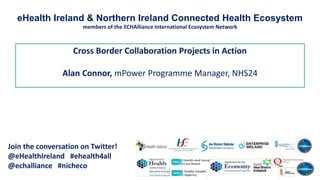 Cross Border Collaboration Projects in Action
Alan Connor, mPower Programme Manager, NHS24
Join the conversation on Twitter!
@eHealthIreland #ehealth4all
@echalliance #nicheco
eHealth Ireland & Northern Ireland Connected Health Ecosystem
members of the ECHAlliance International Ecosystem Network
 