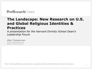 1
The Landscape: New Research on U.S.
and Global Religious Identities &
Practices
A presentation for the Harvard Divinity School Dean’s
Leadership Forum
Alan Cooperman
Director of Religion Research
Religion & Public Life Project
Note: Not for publication, dissemination or quotation without the Pew Research Center’s permission.
 