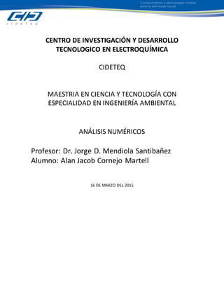 CENTRO DE INVESTIGACIÓN Y DESARROLLO
TECNOLOGICO EN ELECTROQUÍMICA
CIDETEQ
MAESTRIA EN CIENCIA Y TECNOLOGÍA CON
ESPECIALIDAD EN INGENIERÍA AMBIENTAL
ANÁLISIS NUMÉRICOS
Profesor: Dr. Jorge D. Mendiola Santibañez
Alumno: Alan Jacob Cornejo Martell
16 DE MARZO DEL 2015
 