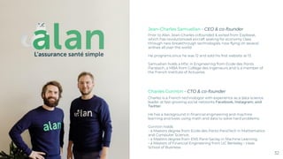 Prior to Alan, Jean-Charles cofounded & exited from Expliseat,
which has revolutionized aircraft seating for economy class
through new breakthrough technologies, now flying on several
airlines all over the world.
He programs since he was 12 and sold his first website at 13.
Samuelian holds a MSc in Engineering from Ecole des Ponts
Paristech, a MBA from Collège des Ingénieurs and is a member of
the French Institute of Actuaries.
32
Jean-Charles Samuelian - CEO & co-founder
Charles Gorintin - CTO & co-founder
Charles is a French technologist with experience as a data science
leader at fast-growing social networks Facebook, Instagram, and
Twitter.
He has a background in financial engineering and machine
learning and loves using math and data to solve hard problems.
Gorintin holds:
- a Masters degree from Ecole des Ponts ParisTech in Mathematics
and Computer Science,
- a Masters degree from ENS Paris-Saclay in Machine Learning,
- a Masters of Financial Engineering from UC Berkeley - Haas
School of Business.
 