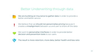 Better Underwriting through data
40
We are building an insurance to gather data in order to provide a
better and better service
We believe that we should not personnalise pricing because it
creates a misalignment between us and user to share all the data
We want to personalise interfaces in order to provide better
decision and prevention tools to our users
The result is more retention, more data, better health and loss ratio
 