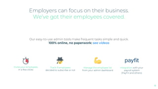 Our easy-to-use admin tools make frequent tasks simple and quick.
100% online, no paperwork: see videos
Invite your employees
in a few clicks
Track if employees
decided to subscribe or not
Manage the employee list
from your admin dashboard
Employers can focus on their business.
We’ve got their employees covered.
Integration with your
payroll system
(PayFit and others)
8
 