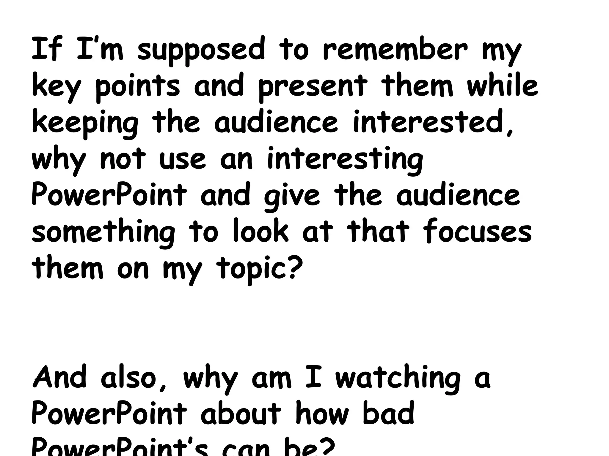 If I’m supposed to remember my key points and present them while keeping the audience interested, why not use an interesting PowerPoint and give the audience something to look at that focuses them on my topic? And also, why am I watching a PowerPoint about how bad PowerPoint’s can be? 