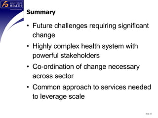Summary Future challenges requiring significant change Highly complex health system with powerful stakeholders Co-ordination of change necessary across sector Common approach to services needed to leverage scale Slide  