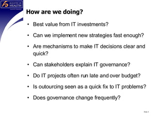 How are we doing? Best value from IT investments? Can we implement new strategies fast enough? Are mechanisms to make IT decisions clear and quick? Can stakeholders explain IT governance? Do IT projects often run late and over budget? Is outourcing seen as a quick fix to IT problems? Does governance change frequently? Slide  
