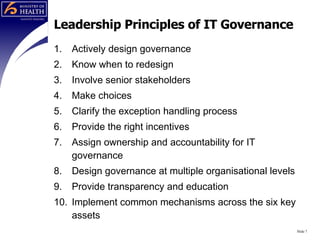 Leadership Principles of IT Governance Actively design governance Know when to redesign Involve senior stakeholders Make choices Clarify the exception handling process Provide the right incentives Assign ownership and accountability for IT governance Design governance at multiple organisational levels Provide transparency and education Implement common mechanisms across the six key assets Slide  