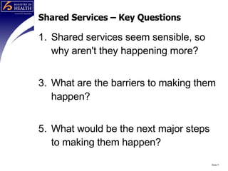 Shared Services – Key Questions Shared services seem sensible, so why aren't they happening more? What are the barriers to making them happen? What would be the next major steps to making them happen? Slide  