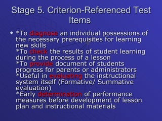 Stage 5. Criterion-Referenced Test Items  *To  diagnose  an individual possessions of the necessary prerequisites for learning new skills *To  check  the results of student learning during the process of a lesson *To  provide  document of students progress for parents or administrators *Useful in  evaluating  the instructional system itself (Formative/ Summative evaluation) *Early  determination  of performance measures before development of lesson plan and instructional materials  