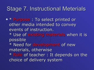 Stage 7. Instructional Meterials  *  Purpose  : To select printed or other media intended to convey events of instruction. * Use of  existing materials  when it is possible * Need for  development  of new materials, otherwise *  Role  of teacher : It depends on the choice of delivery system  