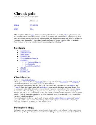 Chronic pain
From Wikipedia, the free encyclopedia
Chronic pain
ICD-10

R52.1-R52.2

ICD-9

338.2

Chronic pain is defined as pain that has lasted longer than three to six months,[1][2] though some theorists
and researchers have placed the transition from acute to chronic pain at 12 months. [3] Others apply acute to
pain that lasts less than 30 days, chronic to pain of more than six months duration, and subacute to pain that
lasts from one to six months.[4] A popular alternative definition of chronic pain, involving no arbitrarily
fixed durations is "pain that extends beyond the expected period of healing". [2]

Contents
1 Classification
2 Pathophysiology
3 Management
4 Epidemiology
5 Comorbidities and sequelae
6 Psychology
o 6.1 Psychosocial factors
o 6.2 Personality
o 6.3 Effect on cognition
7 See also
8 References
9 External links

Classification
Main article: Pain#Classification
Chronic pain may be divided into "nociceptive" (caused by activation of nociceptors), and "neuropathic"
(caused by damage to or malfunction of the nervous system). [5]
Nociceptive pain may be divided into "superficial" and "deep", and deep pain into "deep somatic" and
"visceral". Superficial pain is initiated by activation of nociceptors in the skin or superficial tissues. Deep
somatic pain is initiated by stimulation of nociceptors in ligaments, tendons, bones, blood vessels, fasciae
and muscles, and is dull, aching, poorly-localized pain. Visceral pain originates in the viscera (organs).
Visceral pain may be well-localized, but often it is extremely difficult to locate, and several visceral regions
produce "referred" pain when damaged or inflamed, where the sensation is located in an area distant from
the site of pathology or injury. [6]
Neuropathic pain is divided into "peripheral" (originating in the peripheral nervous system) and "central"
(originating in the brain or spinal cord).[7] Peripheral neuropathic pain is often described as "burning",
"tingling", "electrical", "stabbing", or "pins and needles".[8]

Pathophysiology
Under persistent activation nociceptive transmission to the dorsal horn may induce a wind up phenomenon.
This induces pathological changes that lower the threshold for pain signals to be transmitted. In addition it

 