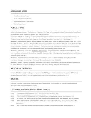 ATTENDING STAFF


Santa Barbara Cottage Hospital



Goleta Valley Community Hospital



Rehabilitation Institute of Santa Barbara



Carrillo Surgery Center

PUBLICATIONS
Belfort M, Moelleken A, Maley F. Purification and Properties of the Phage T4 ThymidylateSynthetase Produced by the Cloned Gene in
an Amplification Vector. J Biological Chemistry 1983; 258 (3): 2045-2051.
Amplification of the E. coli and Phage T4 ThymidylateSynthetase Genes and Characterization of their products. Proceedings of the
Thirteenth Annual New York State Health Department Birth Defects Symposium, November 15-16, 1982. Albany, N.Y.
Moelleken A. in Recombinant DNA and Medical Genetics. Anne Messer, Ian H. Porter, ed. New York: Academic Press, 1983. p. 204f.
Howard M, Moelleken A, Dawson E. An Anterior Muscle Sparing approach to the Spine.Western Orthopedic Society. September 1991.
Cohen C, Cuckler J, Moelleken A, Nazar E, Ducheyne P. The Comparative Initial Stability of Cemented and CementlessAcetabular
Prostheses.The Transactions of the 15th meeting of the Society for biomaterials. Orlando, Florida, 1989.
Moelleken A, Gokaslan Z, Cooper P. in The Practice of Neurosurgery. Iatrogenic Deformities of the Spine.Williams & Wilkins, 1996.
Sava J, Moelleken A, Waxman K. Cardiac Arrest Caused By Reperfusion Injury Following Lumbar Paraspinal Compartment Syndrome.
Journal of Trauma 1998; 46:1.
Moelleken A. Implantable Direct Current Stimulation of Cervical Spine Fusion in a Patient with Hadju-Cheney Syndrome.9th
International Meeting on Advanced Spine Techniques, Montreux, Switzerland. May 23-25, 2002.
Moelleken A, Nazar E, Cuckler J, Ducheyne P. Optimization of the Effect of Centrifugation on the Strength of PMMA: Comparison of
the Effects of Fracture Toughness and Fatigue Resistance. 35th Annual Meeting, Orthopedic Research Society.

ARTICLES & CITATIONS
Harrison (2011, February 24). Top Surgeons – Sponsored List. ADR Support: Five Levels of Decision Support for ADR Seekers.
Retrieved September 15, 2011, from http://www.adrsupport.org/forums/f50/top-surgeons-sponsored-list-11011.

STUDIES
4/08-9/03 - Participant in multi-center FDA-controlled study (Synthes Spine: Clinical Study of the SynCage) comparing Synthes
"Syncage" to BAK cages in lumbar fusion surgery

LECTURES, PRESENTATIONS AND EXHIBITS
03/93

COMPRESSION NEUROPATHY. UCLA Medical Center. Alan Moelleken, M.D.

02/95

TREATMENTS FOR COMMON SPINE PROBLEMS. Santa Barbara Cottage Hospital. Alan Moelleken, M.D.

02/96

SCOLIOSIS FOR THE PEDIATRICIAN. Santa Barbara County Pediatric Society. Alan Moelleken, M.D. (by invitation).

04/95

SPINE & DIAGNOSTIC IMAGING OF THE SPINE. Channel Cities District Radiology Society. Alan Moelleken, M.D.
(by invitation).

05/95

NECK PAIN. Santa Barbara Continuing Education Course for Primary Care Physicians. Alan Moelleken, M.D.

 