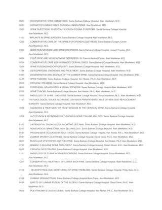 09/03

DEGENERATIVE SPINE CONDITIONS. Santa Barbara Cottage Hospital. Alan Moelleken, M.D.

09/03

HERNIATED LUMBAR DISCS: SURGICAL INDICATIONS. Alan Moelleken, M.D.

10/03

SPINE INJECTIONS, RHIZOTOMY & CAUDA EQUINA SYNDROME. Santa Barbara Cottage Hospital.
Alan Moelleken, M.D.

11/03
12/03

IMPLANTS IN SPINE SURGERY. Santa Barbara Cottage Hospital.Alan Moelleken, M.D.
CONSERVATIVE CARE OF THE SPINE FOR SPONDYLOLISTHESIS. Santa Barbara Surgery Center.
Alan Moelleken, M.D.

03/04

ADDICTION MEDICINE AND SPINE DISORDERS. Santa Barbara Cottage Hospital. Joseph Frawley, M.D.,
Alan Moelleken, M.D.

04/04

FOOT DROP AND NEUROLOGICAL DISORDERS. St. Francis Medical Center. Alan Moelleken M.D.

07/04

CONSERVATIVE CARE FOR HERNIATED CERVIAL DISCS. Santa Barbara Cottage Hospital. Alan Moelleken, M.D.

10/04

SPINE FUSIONS AND KYPHOPLASTY. Santa Barbara Cottage Hospital. Alan Moelleken, M.D.

11/04

OSTEOPEROSIS: DIAGNOSIS AND TREATMENT. Santa Barbara Cottage Hospital. Alan Moelleken, M.D.

03/05

DEGENERATIVE DISC DISEASE OF THE LUMBAR SPINE. Santa Barbara Cottage Hospital. Alan Moelleken, M.D.

04/05

SPINE FUSIONS. Santa Barbara Cottage Hospital. Ken Nisbet, PA-C, Alan Moelleken, M.D.

05/05

CERVICAL STENOSIS. Santa Barbara Cottage Hospital. Alan Moelleken, M.D.

06/05

PERIPHERAL NEUROPATHY & SPINAL STENOSIS. Santa Barbara Cottage Hospital.Alan Moelleken, M.D.

07/05

SPINE TUMORS.Santa Barbara Cottage Hospital. Ken Nisbet, PA-C, Alan Moelleken, M.D.

10/05

RADIOLOGY OF SPINE: DIAGNOSIS. Santa Barbara Cottage Hospital. Sonja Moelleken, M.D., Alan Moelleken, M.D.

11/05

PSYCHOLOGICAL ISSUES IN CHRONIC LOW BACK PAIN PATIENTS; ROLE OF NEW DISC REPLACEMENT
SURGERY. Santa Barbara Cottage Hospital. Alan Moelleken, M.D.

10/06

DIAGNOSIS & TREATMENT OF FACET DISEASE IN THE CERVICAL SPINE. Santa Barbara Cottage Hospital.
Alan Moelleken, M.D.

12/06

AUTOFUSION & SPONTANEOUS FUSIONS IN SPINE TRAUMA AND DOD. Santa Barbara Cottage Hospital.
Alan Moelleken, M.D.

01/07

DIFFERENTIAL DIAGNOSIS OF RADIATING LEG PAIN. Santa Barbara Cottage Hospital. Alan Moelleken, M.D.

02/07

NONSURGICAL SPINE CARE: NEW TECHNOLOGY. Santa Barbara Cottage Hospital. Alan Moelleken, M.D.

04/07

PROGRESSIVE SCOLIOSIS IN ADULTHOOD. Santa Barbara Cottage Hospital. Ken Nisbet, PA-C, Alan Moelleken, M.D.

05/07

LUMBAR SPONDYLOLISTHESIS. Santa Barbara Cottage Hospital. David Davis, PA-C, Alan Moelleken, M.D.

06/07

MUSCULAR DYSTROPHY AND THE SPINE. Santa Barbara Cottage Hospital. Ken Nisbet, PA-C Alan Moelleken, M.D.

07/07

MINIMALLY INVASIVE SPINE TREATMENT. Santa Barbara Cottage Hospital. Robert Wood, M.D., Alan Moelleken, M.D.

09/07

CERVICAL MYELOPATHY. Santa Barbara Cottage Hospital. Alan Moelleken, M.D.

11/07

RADIOLOGY OF COMMON SPINE DISORDERS. Santa Barbara Cottage Hospital. Sonja Moelleken, M.D.,
Alan Moelleken, M.D.

12/07

CONSERVATIVE TREATMENT OF LOWER BACK PAIN. Santa Barbara Cottage Hospital. Ryan Nakasone. D.C.,
Alan Moelleken, M.D.

01/08

NEUROPHYSIOLOGIC MONITORING OF SPINE PROBLEMS. Santa Barbara Cottage Hospital. Philip Delio, M.D.,
Alan Moelleken, M.D.

03/08

LUMBAR SPRAIN/STRAIN. Santa Barbara Cottage Hospital.Boris Tapia, Alan Moelleken, M.D.

04/08

SAFETY OF LUMBAR FUSION OF THE ELDERLY.Santa Barbara Cottage Hospital. David Davis, PA-C, Alan
Moelleken, M.D.

05/08

POLYTRAUMA & CAUDA EQUINA. Santa Barbara Cottage Hospital. Ken Nisbet, PA-C, Alan Moelleken, M.D.

 