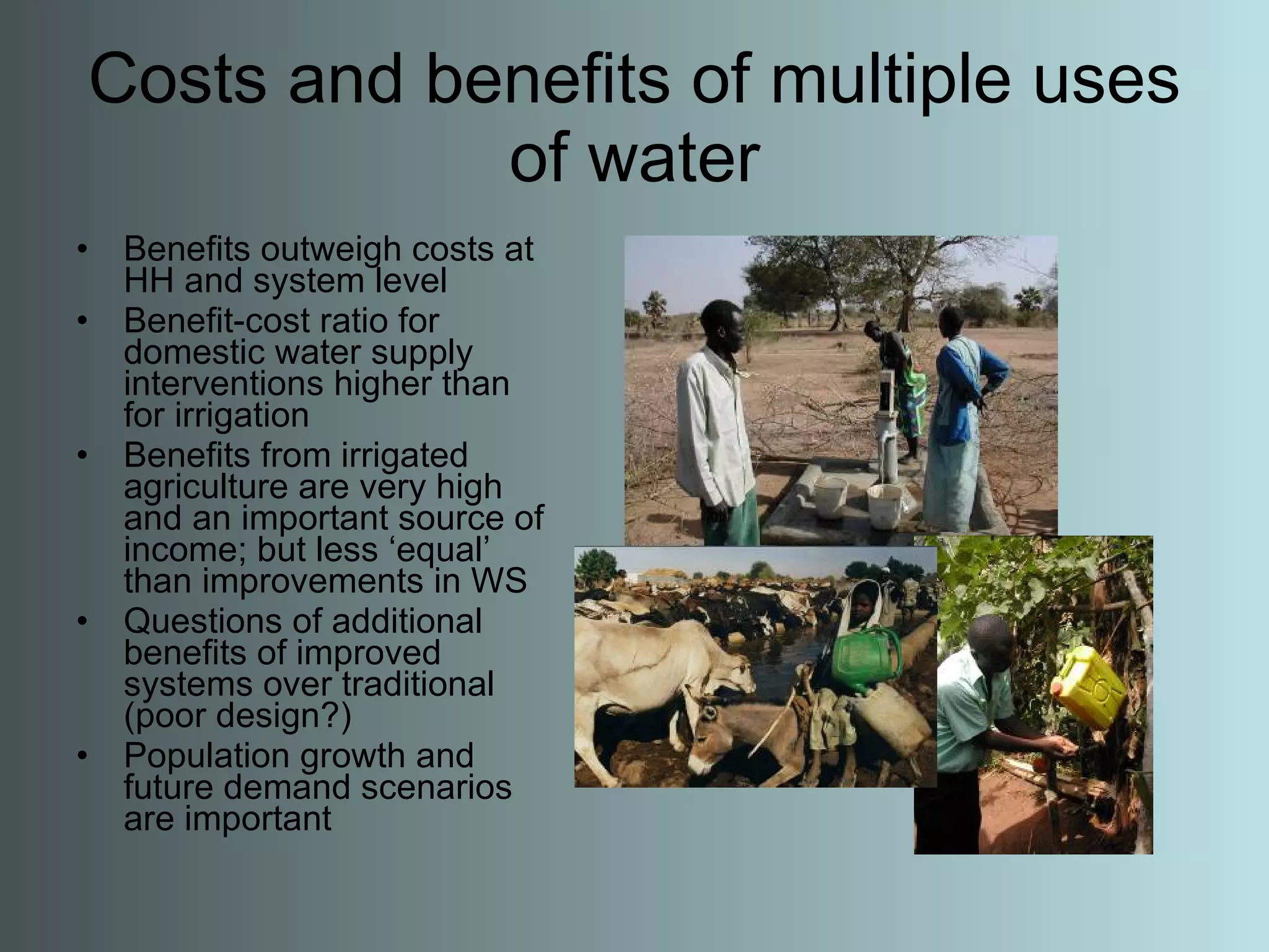 Costs and benefits of multiple uses of water Benefits outweigh costs at HH and system level Benefit-cost ratio for domestic water supply interventions higher than for irrigation Benefits from irrigated agriculture are very high and an important source of income; but less ‘equal’ than improvements in WS Questions of additional benefits of improved systems over traditional (poor design?) Population growth and future demand scenarios are important 