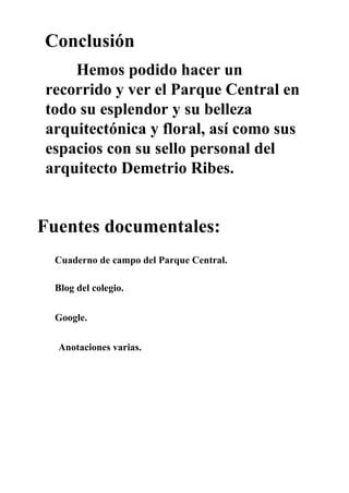 Conclusión
Hemos podido hacer un
recorrido y ver el Parque Central en
todo su esplendor y su belleza
arquitectónica y floral, así como sus
espacios con su sello personal del
arquitecto Demetrio Ribes.
Fuentes documentales:
Cuaderno de campo del Parque Central.
Blog del colegio.
Google.
Anotaciones varias.
 