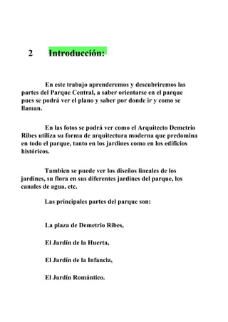 2 Introducción:
En este trabajo aprenderemos y descubriremos las
partes del Parque Central, a saber orientarse en el parque
pues se podrá ver el plano y saber por donde ir y como se
llaman.
En las fotos se podrá ver como el Arquitecto Demetrio
Ribes utiliza su forma de arquitectura moderna que predomina
en todo el parque, tanto en los jardines como en los edificios
históricos.
Tambien se puede ver los diseños lineales de los
jardines, su flora en sus diferentes jardines del parque, los
canales de agua, etc.
Las principales partes del parque son:
La plaza de Demetrio Ribes,
El Jardín de la Huerta,
El Jardín de la Infancia,
El Jardín Romántico.
 