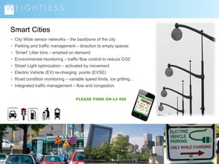 Smart Cities
• City Wide sensor networks – the backbone of the city
• Parking and traffic management – direction to empty spaces
• ‘Smart’ Litter bins – emptied on demand
• Environmental monitoring – traffic flow control to reduce CO2
• Street Light optimization – activated by movement
• Electric Vehicle (EV) re-charging points (EVSE)
• Road condition monitoring – variable speed limits, ice gritting...
• Integrated traffic management – flow and congestion
PLEASE PARK ON L4 498

3

 