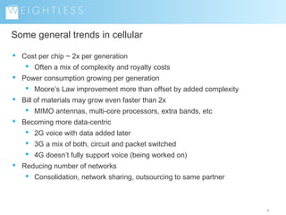 Some general trends in cellular
 Cost per chip ~ 2x per generation
 Often a mix of complexity and royalty costs
 Power consumption growing per generation
 Moore’s Law improvement more than offset by added complexity
 Bill of materials may grow even faster than 2x
 MIMO antennas, multi-core processors, extra bands, etc
 Becoming more data-centric
 2G voice with data added later
 3G a mix of both, circuit and packet switched
 4G doesn’t fully support voice (being worked on)
 Reducing number of networks
 Consolidation, network sharing, outsourcing to same partner

4

 
