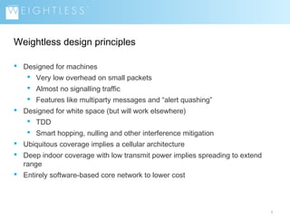 Weightless design principles
 Designed for machines
 Very low overhead on small packets
 Almost no signalling traffic
 Features like multiparty messages and “alert quashing”
 Designed for white space (but will work elsewhere)
 TDD
 Smart hopping, nulling and other interference mitigation
 Ubiquitous coverage implies a cellular architecture
 Deep indoor coverage with low transmit power implies spreading to extend
range
 Entirely software-based core network to lower cost

7

 