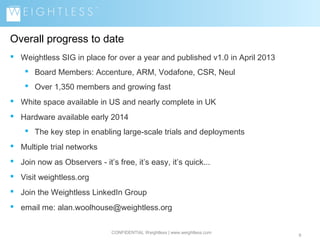 Overall progress to date
 Weightless SIG in place for over a year and published v1.0 in April 2013
 Board Members: Accenture, ARM, Vodafone, CSR, Neul
 Over 1,350 members and growing fast
 White space available in US and nearly complete in UK
 Hardware available early 2014
 The key step in enabling large-scale trials and deployments
 Multiple trial networks
 Join now as Observers - it’s free, it’s easy, it’s quick...
 Visit weightless.org
 Join the Weightless LinkedIn Group
 email me: alan.woolhouse@weightless.org
CONFIDENTIAL Weightless | www.weightless.com

9

 