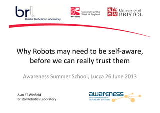 Why	
  Robots	
  may	
  need	
  to	
  be	
  self-­‐aware,	
  
before	
  we	
  can	
  really	
  trust	
  them	
  
Alan	
  FT	
  Winﬁeld	
  
Bristol	
  Robo=cs	
  Laboratory	
  
Awareness	
  Summer	
  School,	
  Lucca	
  26	
  June	
  2013	
  
 