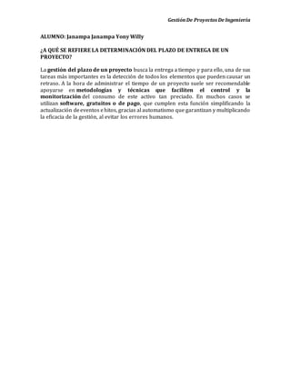 GestiónDe Proyectos De Ingeniería
ALUMNO: Janampa Janampa Yony Willy
¿A QUÉ SE REFIERE LA DETERMINACIÓN DEL PLAZO DE ENTREGA DE UN
PROYECTO?
La gestión del plazo de un proyecto busca la entrega a tiempo y para ello, una de sus
tareas más importantes es la detección de todos los elementos que pueden causar un
retraso. A la hora de administrar el tiempo de un proyecto suele ser recomendable
apoyarse en metodologías y técnicas que faciliten el control y la
monitorización del consumo de este activo tan preciado. En muchos casos se
utilizan software, gratuitos o de pago, que cumplen esta función simplificando la
actualización deeventos ehitos, gracias al automatismo que garantizan y multiplicando
la eficacia de la gestión, al evitar los errores humanos.