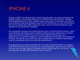  Desde el 2012, los iPhone han estado equipados con procesadores de
doble núcleo, el modelo iPhone 5 y el iPhone 5S. Este hecho “obliga”
irremediablemente a que Apple tenga que subir un escalón en cuanto
a la potencia de procesador, pero ni con el iPhone 6 ni con el iPhone 6
Plus se ha dado ese salto al Quad Core y por lo tanto tendremos que
esperar a los próximos modelos.
 No obstante aunque se pueda pensar que un Dual Core es poco, sería
conveniente remarcar que el diseño realizado por Apple de su propio
sistema operativo iOS 8, exclusivamente desarrollado para sus
dispositivos, le permite obtener unos excelentes resultados de eficiencia.
Prueba de ello es que el iPhone 5S ha obtenido los mejores resultados
que la competencia en los test de rendimiento.
 El siguiente procesador del iPhone 6 ha sido el A8 de 64 bits. Y al igual
que el iPhone 5S, se ha incluido un co-procesador, que en este caso el
sucesor será el M8. Según la presentación oficial de hoy, el nuevo
procesador es 50% más eficiente que el del 5S.
 