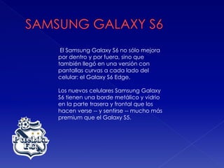 El Samsung Galaxy S6 no sólo mejora
por dentro y por fuera, sino que
también llegó en una versión con
pantallas curvas a cada lado del
celular: el Galaxy S6 Edge.
Los nuevos celulares Samsung Galaxy
S6 tienen una borde metálico y vidrio
en la parte trasera y frontal que los
hacen verse -- y sentirse -- mucho más
premium que el Galaxy S5.
 