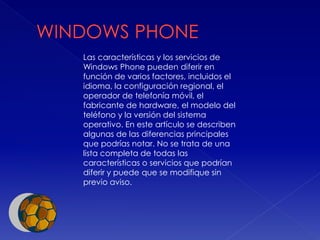 Las características y los servicios de
Windows Phone pueden diferir en
función de varios factores, incluidos el
idioma, la configuración regional, el
operador de telefonía móvil, el
fabricante de hardware, el modelo del
teléfono y la versión del sistema
operativo. En este artículo se describen
algunas de las diferencias principales
que podrías notar. No se trata de una
lista completa de todas las
características o servicios que podrían
diferir y puede que se modifique sin
previo aviso.
 